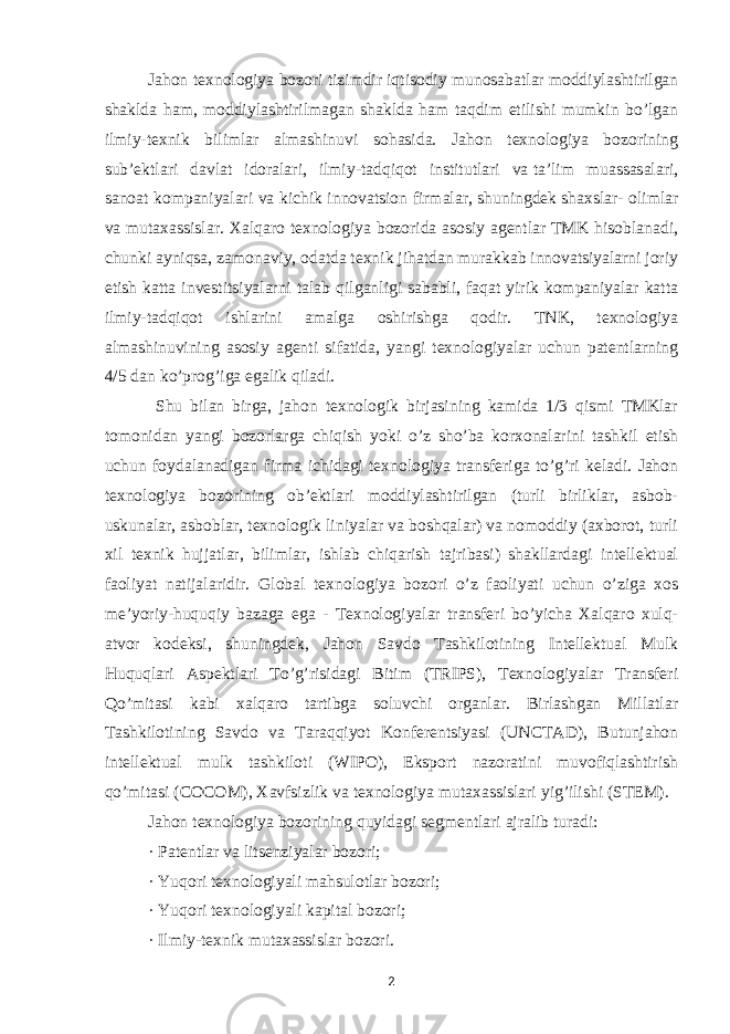 Jahon texnologiya bozori tizimdir   iqtisodiy munosabatlar   moddiylashtirilgan shaklda ham, moddiylashtirilmagan shaklda ham taqdim etilishi mumkin bo’lgan ilmiy-texnik bilimlar almashinuvi sohasida. Jahon texnologiya bozorining sub’ektlari davlat idoralari, ilmiy-tadqiqot institutlari va   ta’lim muassasalari, sanoat kompaniyalari va kichik innovatsion firmalar, shuningdek   shaxslar- olimlar va mutaxassislar. Xalqaro texnologiya bozorida asosiy agentlar TMK hisoblanadi, chunki ayniqsa, zamonaviy, odatda texnik jihatdan murakkab innovatsiyalarni joriy etish katta investitsiyalarni talab qilganligi sababli, faqat yirik kompaniyalar katta ilmiy-tadqiqot ishlarini amalga oshirishga qodir. TNK, texnologiya almashinuvining asosiy agenti sifatida, yangi texnologiyalar uchun patentlarning 4/5 dan ko’prog’iga egalik qiladi. Shu bilan birga, jahon texnologik birjasining kamida 1/3 qismi TMKlar tomonidan yangi bozorlarga chiqish yoki o’z sho’ba korxonalarini tashkil etish uchun foydalanadigan firma ichidagi texnologiya transferiga to’g’ri keladi. Jahon texnologiya bozorining ob’ektlari moddiylashtirilgan (turli birliklar, asbob- uskunalar, asboblar, texnologik liniyalar va boshqalar) va nomoddiy (axborot, turli xil texnik hujjatlar, bilimlar, ishlab chiqarish tajribasi) shakllardagi intellektual faoliyat natijalaridir. Global texnologiya bozori o’z faoliyati uchun o’ziga xos me’yoriy-huquqiy bazaga ega - Texnologiyalar transferi bo’yicha Xalqaro xulq- atvor kodeksi, shuningdek, Jahon Savdo Tashkilotining Intellektual Mulk Huquqlari Aspektlari To’g’risidagi Bitim (TRIPS), Texnologiyalar Transferi Qo’mitasi kabi xalqaro tartibga soluvchi organlar. Birlashgan Millatlar Tashkilotining Savdo va Taraqqiyot Konferentsiyasi (UNCTAD), Butunjahon intellektual mulk tashkiloti (WIPO), Eksport nazoratini muvofiqlashtirish qo’mitasi (COCOM), Xavfsizlik va texnologiya mutaxassislari yig’ilishi (STEM). Jahon texnologiya bozorining quyidagi segmentlari ajralib turadi: · Patentlar va litsenziyalar bozori; · Yuqori texnologiyali mahsulotlar bozori; · Yuqori texnologiyali kapital bozori; · Ilmiy-texnik mutaxassislar bozori. 2 