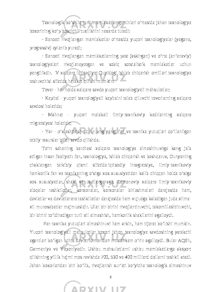 Texnologik bo’shliq   turli mamlakatlar guruhlari o’rtasida jahon texnologiya bozorining ko’p bosqichli tuzilishini nazarda tutadi: · Sanoati rivojlangan mamlakatlar o’rtasida yuqori texnologiyalar (yagona, progressiv) aylanib yuradi; · Sanoati rivojlangan mamlakatlarning past (eskirgan) va o’rta (an’anaviy) texnologiyalari rivojlanayotgan va sobiq sotsialistik mamlakatlar uchun yangilikdir. V xalqaro iqtisodiyot   Quyidagi ishlab chiqarish omillari texnologiya tashuvchisi sifatida harakat qilishi mumkin: Tovar - har holda   xalqaro savdo   yuqori texnologiyali mahsulotlar; · Kapital - yuqori texnologiyali kapitalni talab qiluvchi tovarlarning xalqaro savdosi holatida; · Mehnat - yuqori malakali ilmiy-texnikaviy kadrlarning xalqaro migratsiyasi holatida; · Yer - o’zlashtirish uchun eng yangi fan va texnika yutuqlari qo’llanilgan tabiiy resurslar bilan savdo qilishda. To’rt sohaning barchasi xalqaro texnologiya almashinuviga keng jalb etilgan   inson faoliyati: fan, texnologiya, ishlab chiqarish va boshqaruv, Dunyoning cheklangan tarkibiy qismi sifatida   iqtisodiy integratsiya, ilmiy-texnikaviy hamkorlik fan va texnikaning o’ziga xos xususiyatidan kelib chiqqan holda o’ziga xos xususiyatlar, shakl va usullarga ega. Zamonaviy xalqaro ilmiy-texnikaviy aloqalar tashkilotlar, korxonalar, korxonalar birlashmalari darajasida ham, davlatlar va davlatlararo tashkilotlar darajasida ham vujudga keladigan juda xilma- xil munosabatlar majmuasidir. Ular bir-birini rivojlantiruvchi, takomillashtiruvchi, bir-birini to’ldiradigan turli xil almashish, hamkorlik shakllarini egallaydi. Fan-texnika yutuqlari almashinuvi ham erkin, ham tijorat bo’lishi mumkin. Yuqori texnologiyali mahsulotlar bozori jahon texnologiya savdosining yetakchi agentlari bo’lgan uchta davlat tomonidan mustahkam o’rin egallaydi. Bular AQSh, Germaniya va Yaponiyadir. Ushbu mahsulotlarni ushbu mamlakatlarga eksport qilishning yillik hajmi mos ravishda 700, 530 va 400 milliard dollarni tashkil etadi. Jahon bozorlaridan biri bo’lib, rivojlanish sur’ati bo’yicha texnologik almashinuv 3 