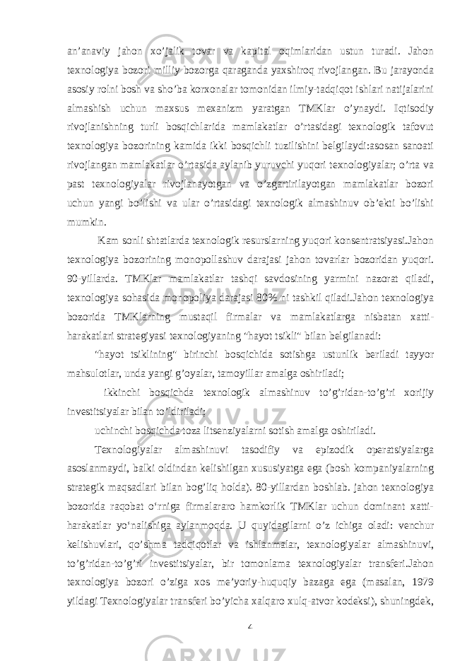 an’anaviy jahon xo’jalik tovar va kapital oqimlaridan ustun turadi. Jahon texnologiya bozori milliy bozorga qaraganda yaxshiroq rivojlangan. Bu jarayonda asosiy rolni bosh va sho’ba korxonalar tomonidan ilmiy-tadqiqot ishlari natijalarini almashish uchun maxsus mexanizm yaratgan TMKlar o’ynaydi. Iqtisodiy rivojlanishning turli bosqichlarida mamlakatlar o’rtasidagi texnologik tafovut texnologiya bozorining kamida ikki bosqichli tuzilishini belgilaydi:asosan sanoati rivojlangan mamlakatlar o’rtasida aylanib yuruvchi yuqori texnologiyalar; o’rta va past texnologiyalar rivojlanayotgan va o’zgartirilayotgan mamlakatlar bozori uchun yangi bo’lishi va ular o’rtasidagi texnologik almashinuv ob’ekti bo’lishi mumkin. Kam sonli shtatlarda texnologik resurslarning yuqori konsentratsiyasi.Jahon texnologiya bozorining monopollashuv darajasi jahon tovarlar bozoridan yuqori. 90-yillarda. TMKlar mamlakatlar tashqi savdosining yarmini nazorat qiladi, texnologiya sohasida monopoliya darajasi 80% ni tashkil qiladi.Jahon texnologiya bozorida TMKlarning mustaqil firmalar va mamlakatlarga nisbatan xatti- harakatlari strategiyasi texnologiyaning &#34;hayot tsikli&#34; bilan belgilanadi: &#34;hayot tsiklining&#34; birinchi bosqichida sotishga ustunlik beriladi tayyor mahsulotlar, unda yangi g’oyalar, tamoyillar amalga oshiriladi; ikkinchi bosqichda texnologik almashinuv to’g’ridan-to’g’ri xorijiy investitsiyalar bilan to’ldiriladi; uchinchi bosqichda toza litsenziyalarni sotish amalga oshiriladi. Texnologiyalar almashinuvi tasodifiy va epizodik operatsiyalarga asoslanmaydi, balki oldindan kelishilgan xususiyatga ega (bosh kompaniyalarning strategik maqsadlari bilan bog’liq holda). 80-yillardan boshlab. jahon texnologiya bozorida raqobat oʻrniga firmalararo hamkorlik TMKlar uchun dominant xatti- harakatlar yoʻnalishiga aylanmoqda. U quyidagilarni o’z ichiga oladi: venchur kelishuvlari, qo’shma tadqiqotlar va ishlanmalar, texnologiyalar almashinuvi, to’g’ridan-to’g’ri investitsiyalar, bir tomonlama texnologiyalar transferi.Jahon texnologiya bozori o’ziga xos me’yoriy-huquqiy bazaga ega (masalan, 1979 yildagi Texnologiyalar transferi bo’yicha xalqaro xulq-atvor kodeksi), shuningdek, 4 