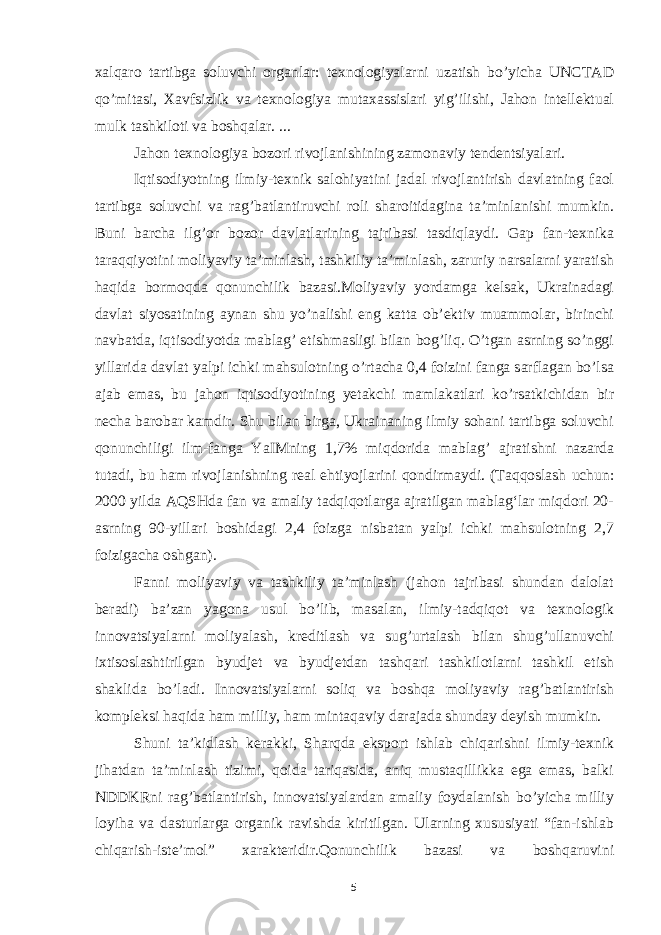 xalqaro tartibga soluvchi organlar: texnologiyalarni uzatish bo’yicha UNCTAD qo’mitasi, Xavfsizlik va texnologiya mutaxassislari yig’ilishi, Jahon intellektual mulk tashkiloti va boshqalar. ... Jahon texnologiya bozori rivojlanishining zamonaviy tendentsiyalari. Iqtisodiyotning ilmiy-texnik salohiyatini jadal rivojlantirish davlatning faol tartibga soluvchi va rag’batlantiruvchi roli sharoitidagina ta’minlanishi mumkin. Buni barcha ilg’or bozor davlatlarining tajribasi tasdiqlaydi. Gap fan-texnika taraqqiyotini moliyaviy ta’minlash, tashkiliy ta’minlash, zaruriy narsalarni yaratish haqida bormoqda qonunchilik bazasi.Moliyaviy yordamga kelsak, Ukrainadagi davlat siyosatining aynan shu yo’nalishi eng katta ob’ektiv muammolar, birinchi navbatda, iqtisodiyotda mablag’ etishmasligi bilan bog’liq. O’tgan asrning so’nggi yillarida davlat yalpi ichki mahsulotning o’rtacha 0,4 foizini fanga sarflagan bo’lsa ajab emas, bu jahon iqtisodiyotining yetakchi mamlakatlari ko’rsatkichidan bir necha barobar kamdir. Shu bilan birga, Ukrainaning ilmiy sohani tartibga soluvchi qonunchiligi ilm-fanga YaIMning 1,7% miqdorida mablag’ ajratishni nazarda tutadi, bu ham rivojlanishning real ehtiyojlarini qondirmaydi. (Taqqoslash uchun: 2000 yilda AQSHda fan va amaliy tadqiqotlarga ajratilgan mablagʻlar miqdori 20- asrning 90-yillari boshidagi 2,4 foizga nisbatan yalpi ichki mahsulotning 2,7 foizigacha oshgan). Fanni moliyaviy va tashkiliy ta’minlash (jahon tajribasi shundan dalolat beradi) ba’zan yagona usul bo’lib, masalan, ilmiy-tadqiqot va texnologik innovatsiyalarni moliyalash, kreditlash va sug’urtalash bilan shug’ullanuvchi ixtisoslashtirilgan byudjet va byudjetdan tashqari tashkilotlarni tashkil etish shaklida bo’ladi. Innovatsiyalarni soliq va boshqa moliyaviy rag’batlantirish kompleksi haqida ham milliy, ham mintaqaviy darajada shunday deyish mumkin. Shuni ta’kidlash kerakki, Sharqda eksport ishlab chiqarishni ilmiy-texnik jihatdan ta’minlash tizimi, qoida tariqasida, aniq mustaqillikka ega emas, balki NDDKRni rag’batlantirish, innovatsiyalardan amaliy foydalanish bo’yicha milliy loyiha va dasturlarga organik ravishda kiritilgan. Ularning xususiyati “fan-ishlab chiqarish-iste’mol” xarakteridir.Qonunchilik bazasi va boshqaruvini 5 