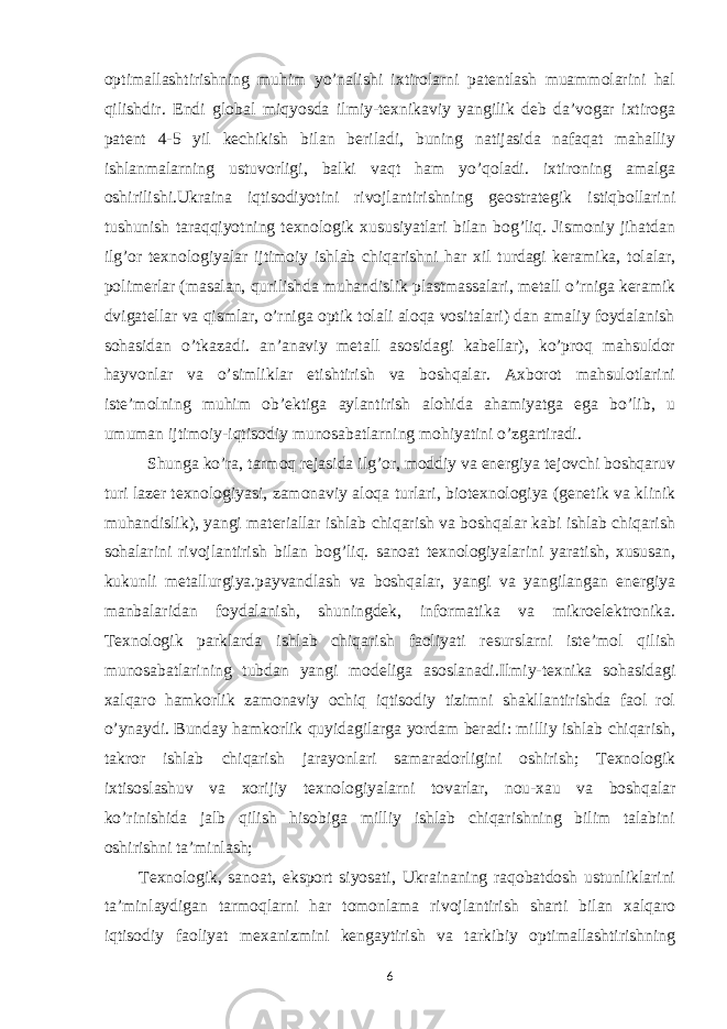 optimallashtirishning muhim yo’nalishi ixtirolarni patentlash muammolarini hal qilishdir. Endi global miqyosda ilmiy-texnikaviy yangilik deb da’vogar ixtiroga patent 4-5 yil kechikish bilan beriladi, buning natijasida nafaqat mahalliy ishlanmalarning ustuvorligi, balki vaqt ham yo’qoladi. ixtironing amalga oshirilishi.Ukraina iqtisodiyotini rivojlantirishning geostrategik istiqbollarini tushunish taraqqiyotning texnologik xususiyatlari bilan bog’liq. Jismoniy jihatdan ilg’or texnologiyalar ijtimoiy ishlab chiqarishni har xil turdagi keramika, tolalar, polimerlar (masalan, qurilishda muhandislik plastmassalari, metall o’rniga keramik dvigatellar va qismlar, o’rniga optik tolali aloqa vositalari) dan amaliy foydalanish sohasidan o’tkazadi. an’anaviy metall asosidagi kabellar), ko’proq mahsuldor hayvonlar va o’simliklar etishtirish va boshqalar. Axborot mahsulotlarini iste’molning muhim ob’ektiga aylantirish alohida ahamiyatga ega bo’lib, u umuman ijtimoiy-iqtisodiy munosabatlarning mohiyatini o’zgartiradi. Shunga ko’ra, tarmoq rejasida ilg’or, moddiy va energiya tejovchi boshqaruv turi lazer texnologiyasi, zamonaviy aloqa turlari, biotexnologiya (genetik va klinik muhandislik), yangi materiallar ishlab chiqarish va boshqalar kabi ishlab chiqarish sohalarini rivojlantirish bilan bog’liq. sanoat texnologiyalarini yaratish, xususan, kukunli metallurgiya.payvandlash va boshqalar, yangi va yangilangan energiya manbalaridan foydalanish, shuningdek, informatika va mikroelektronika. Texnologik parklarda ishlab chiqarish faoliyati resurslarni iste’mol qilish munosabatlarining tubdan yangi modeliga asoslanadi.Ilmiy-texnika sohasidagi xalqaro hamkorlik zamonaviy ochiq iqtisodiy tizimni shakllantirishda faol rol o’ynaydi. Bunday hamkorlik quyidagilarga yordam beradi: milliy ishlab chiqarish, takror ishlab chiqarish jarayonlari samaradorligini oshirish; Texnologik ixtisoslashuv va xorijiy texnologiyalarni tovarlar, nou-xau va boshqalar ko’rinishida jalb qilish hisobiga milliy ishlab chiqarishning bilim talabini oshirishni ta’minlash; Texnologik, sanoat, eksport siyosati, Ukrainaning raqobatdosh ustunliklarini ta’minlaydigan tarmoqlarni har tomonlama rivojlantirish sharti bilan xalqaro iqtisodiy faoliyat mexanizmini kengaytirish va tarkibiy optimallashtirishning 6 