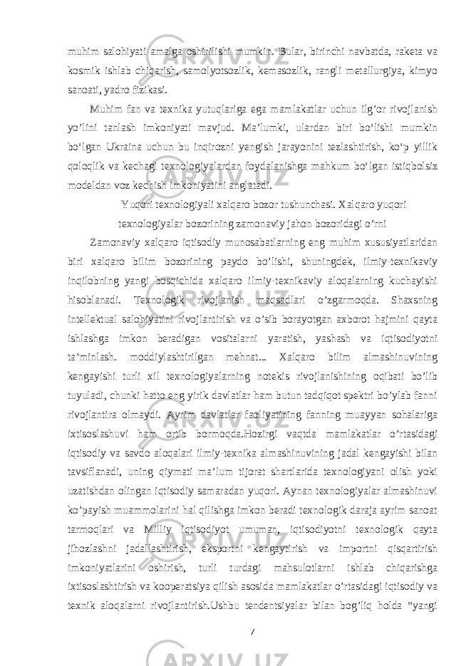 muhim salohiyati amalga oshirilishi mumkin. Bular, birinchi navbatda, raketa va kosmik ishlab chiqarish, samolyotsozlik, kemasozlik, rangli metallurgiya, kimyo sanoati, yadro fizikasi. Muhim fan va texnika yutuqlariga ega mamlakatlar uchun ilg’or rivojlanish yo’lini tanlash imkoniyati mavjud. Maʼlumki, ulardan biri boʻlishi mumkin boʻlgan Ukraina uchun bu inqirozni yengish jarayonini tezlashtirish, koʻp yillik qoloqlik va kechagi texnologiyalardan foydalanishga mahkum boʻlgan istiqbolsiz modeldan voz kechish imkoniyatini anglatadi. Yuqori texnologiyali xalqaro bozor tushunchasi. Xalqaro yuqori texnologiyalar bozorining zamonaviy jahon bozoridagi o’rni Zamonaviy xalqaro iqtisodiy munosabatlarning eng muhim xususiyatlaridan biri xalqaro bilim bozorining paydo bo’lishi, shuningdek, ilmiy-texnikaviy inqilobning yangi bosqichida xalqaro ilmiy-texnikaviy aloqalarning kuchayishi hisoblanadi. Texnologik rivojlanish maqsadlari o’zgarmoqda. Shaxsning intellektual salohiyatini rivojlantirish va o’sib borayotgan axborot hajmini qayta ishlashga imkon beradigan vositalarni yaratish, yashash va iqtisodiyotni ta’minlash. moddiylashtirilgan mehnat... Xalqaro bilim almashinuvining kengayishi turli xil texnologiyalarning notekis rivojlanishining oqibati bo’lib tuyuladi, chunki hatto eng yirik davlatlar ham butun tadqiqot spektri bo’ylab fanni rivojlantira olmaydi. Ayrim davlatlar faoliyatining fanning muayyan sohalariga ixtisoslashuvi ham ortib bormoqda.Hozirgi vaqtda mamlakatlar o’rtasidagi iqtisodiy va savdo aloqalari ilmiy-texnika almashinuvining jadal kengayishi bilan tavsiflanadi, uning qiymati ma’lum tijorat shartlarida texnologiyani olish yoki uzatishdan olingan iqtisodiy samaradan yuqori. Aynan texnologiyalar almashinuvi ko’payish muammolarini hal qilishga imkon beradi texnologik daraja ayrim sanoat tarmoqlari va Milliy iqtisodiyot umuman, iqtisodiyotni texnologik qayta jihozlashni jadallashtirish, eksportni kengaytirish va importni qisqartirish imkoniyatlarini oshirish, turli turdagi mahsulotlarni ishlab chiqarishga ixtisoslashtirish va kooperatsiya qilish asosida mamlakatlar o’rtasidagi iqtisodiy va texnik aloqalarni rivojlantirish.Ushbu tendentsiyalar bilan bog’liq holda “yangi 7 