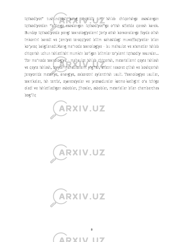 iqtisodiyot” tushunchasi keng tarqaldi, uni ishlab chiqarishga asoslangan iqtisodiyotdan “bilimga asoslangan iqtisodiyot”ga o’tish sifatida qarash kerak. Bunday iqtisodiyotda yangi texnologiyalarni joriy etish korxonalarga foyda olish imkonini beradi va jamiyat taraqqiyoti bilim sohasidagi muvaffaqiyatlar bilan ko’proq belgilanadi.Keng ma’noda texnologiya - bu mahsulot va xizmatlar ishlab chiqarish uchun ishlatilishi mumkin bo’lgan bilimlar to’plami iqtisodiy resurslar... Tor ma’noda texnologiya - mahsulot ishlab chiqarish, materiallarni qayta ishlash va qayta ishlash, tayyor mahsulotlarni yig’ish, sifatni nazorat qilish va boshqarish jarayonida materiya, energiya, axborotni aylantirish usuli. Texnologiya usullar, texnikalar, ish tartibi, operatsiyalar va protseduralar ketma-ketligini o’z ichiga oladi va ishlatiladigan asboblar, jihozlar, asboblar, materiallar bilan chambarchas bog’liq 8 