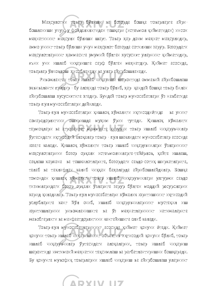  Маҳсулотни товар бўлиши ва бозорда бошқа товарларга айри - бошланиши учун, у фойдалилигидан ташқари (истеъмол қийматидан) инсон меҳнатининг маҳсули бўлиши шарт. Товар ҳар доим мeҳнат маҳсулидир, аммо унинг товар бўлиши учун маҳсулот бозорда сотилиши зарур. Бозордаги маҳсулотларнинг ҳаммасига умумий бўлган хусусият уларнинг қийматидир, яъни уни ишлаб чиқаришга сарф бўлган меҳнатдир. Қиймат асосида, товарлар ўлчовдош ҳисобланади ва улар айирбошланади. Ривожланган товар ишлаб чиқариши шароитида оммавий айрибошлаш эквиваленти пулдир - бу алоҳида товар бўлиб, ҳар қандай бошқа товар билан айирбошлаш хусусиятига эгадир. Бундай товар муносабатлари ўз навбатида товар-пул муносабатлари дейилади. Товар-пул муносабатлари қишлоқ хўжалиги иқтисодиётида ва унинг самарадорлигини оширишда муҳим ўрин тутади. Қишлоқ хўжалиги тармоқлари ва агросаноат мажмуига кирувчи товар иш лаб чиқарувчилар ўртасидаги иқтисодий алоқалар товар - пул шаклидаги муносабатлар асосида юзага келади. Қишлоқ хўжалиги товар ишлаб чиқарувчилари ўзларинииг маҳсулотларини бозор орқали истеъмолчиларга-тайёрлов, қайта ишлаш, сақлаш корхона ва ташкилотларига, бозордаги савдо-сотиқ ширкатларига, талаб ва таклифдан келиб чиққан баҳоларда айрибошлайдилар. Бошқа томондан қишлоқ хўжалиги товар ишлаб чиқарувчилари улгуржи савдо тизимларидаги бозор орқали ўзларига зарур бўлган моддий ресурсларни харид қиладилар. Товар-пул муносабатлари хўжалик юритишнинг иқтисодий услубларига кенг йўл очиб, ишлаб чиқарувчиларнинг мустақил иш юритишларини ривожланишига ва ўз меҳнатларининг натижаларига жавобгарлиги ва манфаатдорлигини кенгайишига олиб келади. Товар-пул муносабатларининг асосида қиймат қонуни ётади. Қиймат қонуни-товар ишлаб чиқаришнинг объектив иқтисодий қонуни бўлиб, товар ишлаб чиқарувчилар ўртасидаги алоқаларни, товар ишлаб чиқариш шароитида ижтимоий меҳнатни тақсимлаш ва рағбатлантиришни бошқаради. Бу қонунга мувофиқ товарларни ишлаб чиқариш ва айирбошлаш уларнинг 