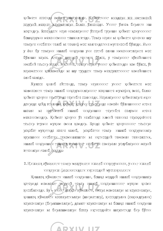 қиймати асосида амалга оширилади. Қийматнинг миқдори эса ижтимоий зарурий меҳнат харажатлари билан ўлчана ди. Унинг ўлчов бирлиги иш вақтидир. Бозордаги нарх-наволарнинг ўзгариб туриши қиймат қонунининг бошқарувчи механизмини ташкил этади. Товар нархи ва қиймати қачонки шу товарга нисбатан талаб ва таклиф мос келгандагина мутаносиб бўлади. Яъни у ёки бу товарни ишлаб чиқариш уни сотиб олиш имкониятларига мос бўлиши керак. Агарда шундай тенглик бўлса, у товарнинг кўпайишига ижобий таъсир этади. Аксинча, товар нархи унинг қийматидан кам бўлса, ўз харажатини қопламайди ва шу турдаги товар маҳсулотининг камайишига олиб келади. Хулоса қилиб айтганда, товар нархининг унинг қийматига мос келмаслиги товар ишлаб чиқарувчиларнинг хоҳишига мувофиқ эмас, балки қиймат қонуни таъсирида тартибга солинади. Нархларнинг қийматларга яқин доирада қайд этилиши қиймат қонуни таъсирида намоён бўлишининг ягона шакли ва ижтимоий ишлаб чиқаришни тартибга солувчи ягона механизмидир. Қиймат қонуни ўз навбатида илмий техника тараққиётига таъсир этувчи муҳим омил ҳамдир. Бунда қиймат қонунининг таъсири рақобат муҳитида юзага келиб, рақобатчи товар ишлаб чиқарувчилар курашини нисбатан такомиллашган ва иқтисодий тежамли технология, ишлаб чиқаришни ташкил этишнинг нисбатан самарали услубларини жорий этганлари ғолиб чиқади. 2. Қишлоқ хўжалиги товар маҳсулоти ишлаб чиқарувчиси, унинг ишлаб чиқариш фаолиятидаги иқтисодий мустақиллиги Қишлоқ хўжалиги ишлаб чиқариши, бошқа моддий ишлаб чиқаришлар қаторида мамлакат умумий товар ишлаб чиқаришининг муҳим қисми ҳисобланади. Бу – унинг деҳқон хўжалиги, ижара жамоалари ва корхоналари, қишлоқ хўжалиги кооперативлари (ширкатлар), ҳиссадорлик (акциядорлик) корхоналари (бирлашмалари), давлат корхоналари ва бошқа ишлаб чиқариш корхоналари ва бирлашмалари бозор иқтисодиёти шароитида бир бўғин 