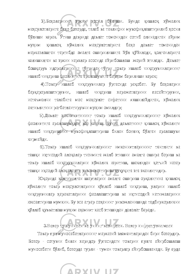  3).Баҳоларнинг эркин ҳосил бўлиши. Бунда қишлоқ хўжалик маҳсулотларига баҳо бозорда, талаб ва таклифни мувофиқлаштирилиб ҳосил бўлиши керак. Ўтиш даврида давлат томонидан сотиб олинадиган айрим муҳим қишлоқ хўжалик маҳсулотларига баҳо давлат томонидан марказлашган тартибда амалга оширилишига йўл қўйилади, қолганларига келишилган ва эркин нархлар асосида айрибошлаш жорий этилади. Давлат бошқарув идораларининг тўғридан-тўғри товар ишлаб чиқарувчиларнинг ишлаб чиқариш фаолиятига аралашувига барҳам берилиши керак; 4).Товар ишлаб чиқарувчилар ўртасида рақобат. Бу баҳоларни барқарорлаштирувчи, ишлаб чиқариш харажатларини пасайтирувчи, истеъмолчи талабига мос маҳсулот сифатини яхшилайдиган, хўжалик активлигини рағбатлантирувчи муҳим омилдир; 5).Давлат ҳокимиятининг товар ишлаб чиқарувчиларнинг хўжалик фаолиятига аралашувидан воз кечиш. Бунга давлатнинг қишлоқ хўжалиги ишлаб чиқаришини мувофиқлаштириш билан боғлиқ бўлган аралашуви кирмайди. 6).Товар ишлаб чиқарувчиларнииг имкониятларининг тенглиги ва ташқи иқтисодий алоқалар тизимига жалб этишни амалга ошира бориш ва товар ишлаб чиқарувчиларни хўжалик юритиш, шаклидан қатъий назар ташқи иқсодий алоқаларни ривожлантириш ҳ y қуқиг a эга эканлигидир. Юқорида келтирилган шартларни амалга ошириш орқалигина қишлоқ хўжалиги товар маҳсулотларини кўплаб ишлаб чиқариш, уларни ишлаб чиқарувчилар ҳаракатларини фаоллаштириш ва иқтисодий натижаларини юксалтириш мумкин. Бу эса аграр соҳанинг ривожланишида тадбиркорликни қўллаб қувватлаш муҳим аҳамият касб этишидан далолат беради. 3.Бозор тушунчаси ва унинг вазифаси. Бозор инфратузилмаси Товар-пул муносабатларининг марказий элементларидан бири бозордир. Бозор - сотувчи билан харидор ўртасидаги товарни пулга айирбошлаш муносабати бўлиб, бозорда турли - туман товарлар айирбошланади. Бу ерда 