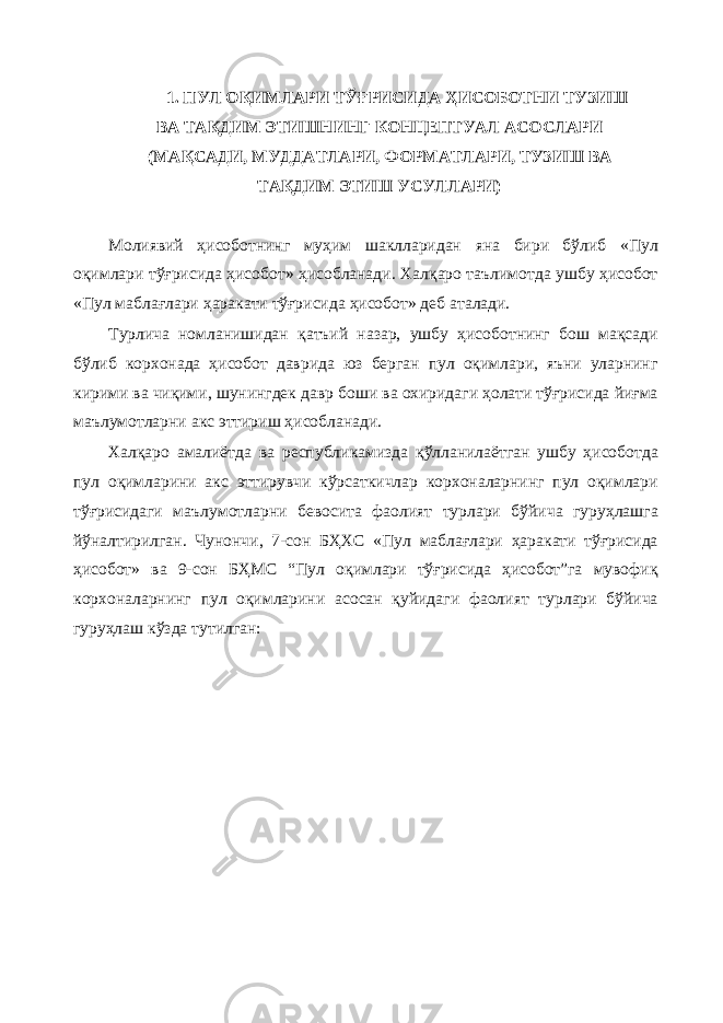 1. ПУЛ ОҚИМЛАРИ ТЎҒРИСИДА ҲИСОБОТНИ ТУЗИШ ВА ТАҚДИМ ЭТИШНИНГ КОНЦЕПТУАЛ АСОСЛАРИ (МАҚСАДИ, МУДДАТЛАРИ, ФОРМАТЛАРИ, ТУЗИШ ВА ТАҚДИМ ЭТИШ УСУЛЛАРИ) Молиявий ҳисоботнинг муҳим шаклларидан яна бири бўлиб «Пул оқимлари тўғрисида ҳисобот» ҳисобланади. Халқаро таълимотда ушбу ҳисобот «Пул маблағлари ҳаракати тўғрисида ҳисобот» деб аталади. Турлича номланишидан қатъий назар, ушбу ҳисоботнинг бош мақсади бўлиб корхонада ҳисобот даврида юз берган пул оқимлари, яъни уларнинг кирими ва чиқими, шунингдек давр боши ва охиридаги ҳолати тўғрисида йиғма маълумотларни акс эттириш ҳисобланади. Халқаро амалиётда ва республикамизда қўлланилаётган ушбу ҳисоботда пул оқимларини акс эттирувчи кўрсаткичлар корхоналарнинг пул оқимлари тўғрисидаги маълумотларни бевосита фаолият турлари бўйича гуруҳлашга йўналтирилган. Чунончи, 7-сон БҲХС «Пул маблағлари ҳаракати тўғрисида ҳисобот» ва 9-сон БҲМС “Пул оқимлари тўғрисида ҳисобот”га мувофиқ корхоналарнинг пул оқимларини асосан қуйидаги фаолият турлари бўйича гуруҳлаш кўзда тутилган: 