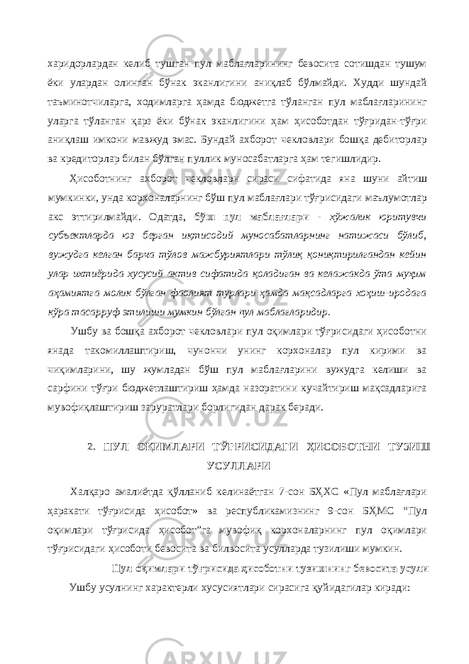 харидорлардан келиб тушган пул маблағларининг бевосита сотишдан тушум ёки улардан олинган бўнак эканлигини аниқлаб бўлмайди. Худди шундай таъминотчиларга, ходимларга ҳамда бюджетга тўланган пул маблағларининг уларга тўланган қарз ёки бўнак эканлигини ҳам ҳисоботдан тўғридан-тўғри аниқлаш имкони мавжуд эмас. Бундай ахборот чекловлари бошқа дебиторлар ва кредиторлар билан бўлган пуллик муносабатларга ҳам тегишлидир. Ҳисоботнинг ахборот чекловлари сираси сифатида яна шуни айтиш мумкинки, унда корхоналарнинг бўш пул маблағлари тўғрисидаги маълумотлар акс эттирилмайди. Одатда, бўш пул маблағлари - хўжалик юритувчи субъектларда юз берган иқтисодий муносабатларнинг натижаси бўлиб, вужудга келган барча тўлов мажбуриятлари тўлиқ қониқтирилгандан кейин улар ихтиёрида хусусий актив сифатида қоладиган ва келажакда ўта муҳим аҳамиятга молик бўлган фаолият турлари ҳамда мақсадларга хоҳиш-иродага кўра тасарруф этилиши мумкин бўлган пул маблағларидир. Ушбу ва бошқа ахборот чекловлари пул оқимлари тўғрисидаги ҳисоботни янада такомиллаштириш, чунончи унинг корхоналар пул кирими ва чиқимларини, шу жумладан бўш пул маблағларини вужудга келиши ва сарфини тўғри бюджетлаштириш ҳамда назоратини кучайтириш мақсадларига мувофиқлаштириш заруратлари борлигидан дарак беради. 2. ПУЛ ОҚИМЛАРИ ТЎҒРИСИДАГИ ҲИСОБОТНИ ТУЗИШ УСУЛЛАРИ Халқаро амалиётда қўлланиб келинаётган 7-сон БҲХС «Пул маблағлари ҳаракати тўғрисида ҳисобот» ва республикамизнинг 9-сон БҲМС “Пул оқимлари тўғрисида ҳисобот”га мувофиқ корхоналарнинг пул оқимлари тўғрисидаги ҳисоботи бевосита ва билвосита усулларда тузилиши мумкин. Пул оқимлари тўғрисида ҳисоботни тузишнинг бевосита усули Ушбу усулнинг характерли хусусиятлари сирасига қуйидагилар киради: 