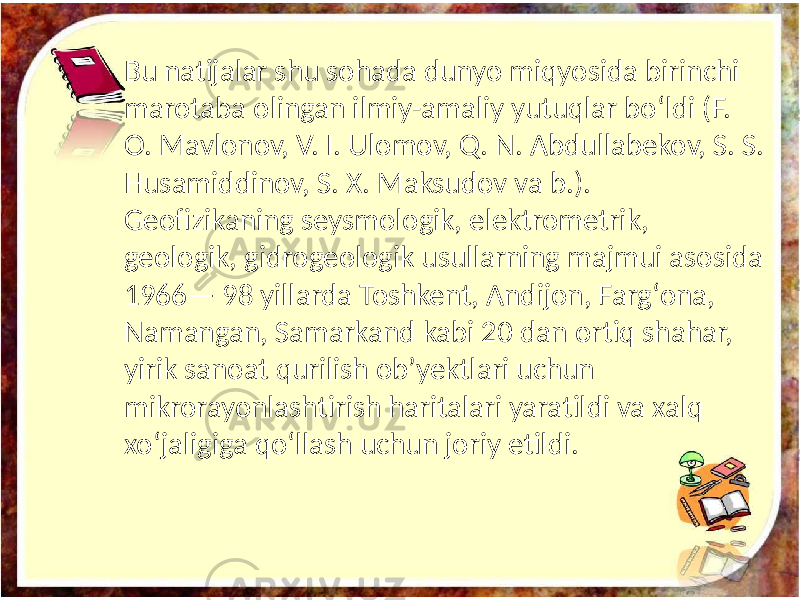 Bu natijalar shu sohada dunyo miqyosida birinchi marotaba olingan ilmiy-amaliy yutuqlar boʻldi (F. O. Mavlonov, V. I. Ulomov, Q. N. Abdullabekov, S. S. Husamiddinov, S. X. Maksudov va b.). Geofizikaning seysmologik, elektrometrik, geologik, gidrogeologik usullarning majmui asosida 1966— 98 yillarda Toshkent, Andijon, Fargʻona, Namangan, Samarkand kabi 20 dan ortiq shahar, yirik sanoat qurilish obʼyektlari uchun mikrorayonlashtirish haritalari yaratildi va xalq xoʻjaligiga qoʻllash uchun joriy etildi. 