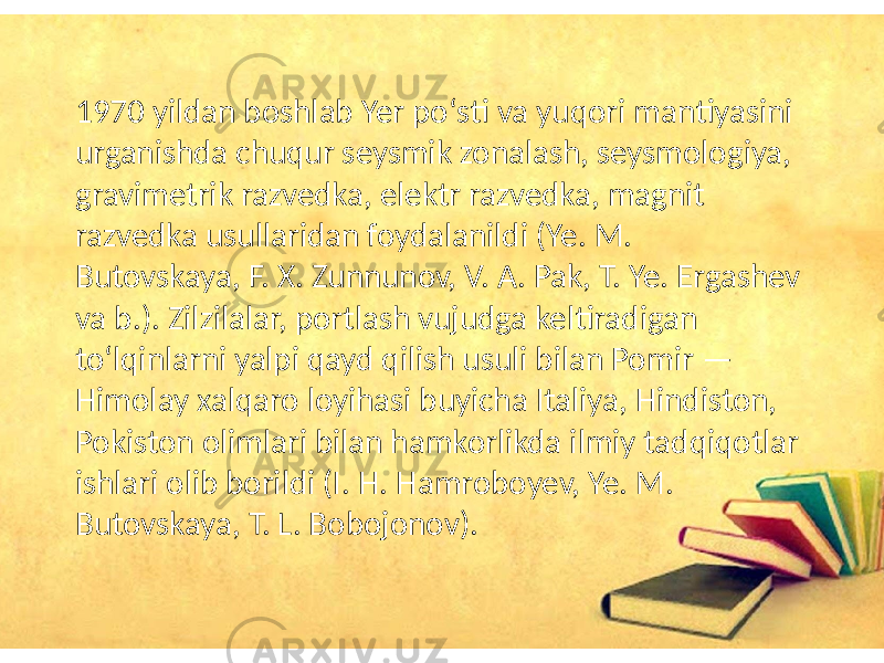 1970 yildan boshlab Yer poʻsti va yuqori mantiyasini urganishda chuqur seysmik zonalash, seysmologiya, gravimetrik razvedka, elektr razvedka, magnit razvedka usullaridan foydalanildi (Ye. M. Butovskaya, F. X. Zunnunov, V. A. Pak, T. Ye. Ergashev va b.). Zilzilalar, portlash vujudga keltiradigan toʻlqinlarni yalpi qayd qilish usuli bilan Pomir — Himolay xalqaro loyihasi buyicha Italiya, Hindiston, Pokiston olimlari bilan hamkorlikda ilmiy tadqiqotlar ishlari olib borildi (I. H. Hamroboyev, Ye. M. Butovskaya, T. L. Bobojonov). 