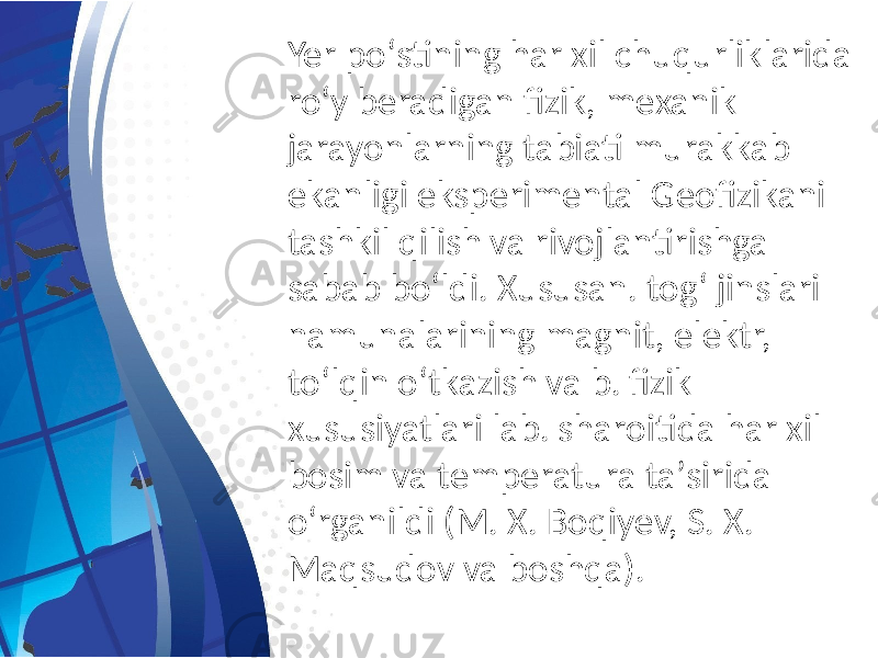 Yer poʻstining har xil chuqurliklarida roʻy beradigan fizik, mexanik jarayonlarning tabiati murakkab ekanligi eksperimental Geofizikani tashkil qilish va rivojlantirishga sabab boʻldi. Xususan. togʻ jinslari namunalarining magnit, elektr, toʻlqin oʻtkazish va b. fizik xususiyatlari lab. sharoitida har xil bosim va temperatura taʼsirida oʻrganildi (M. X. Boqiyev, S. X. Maqsudov va boshqa). 