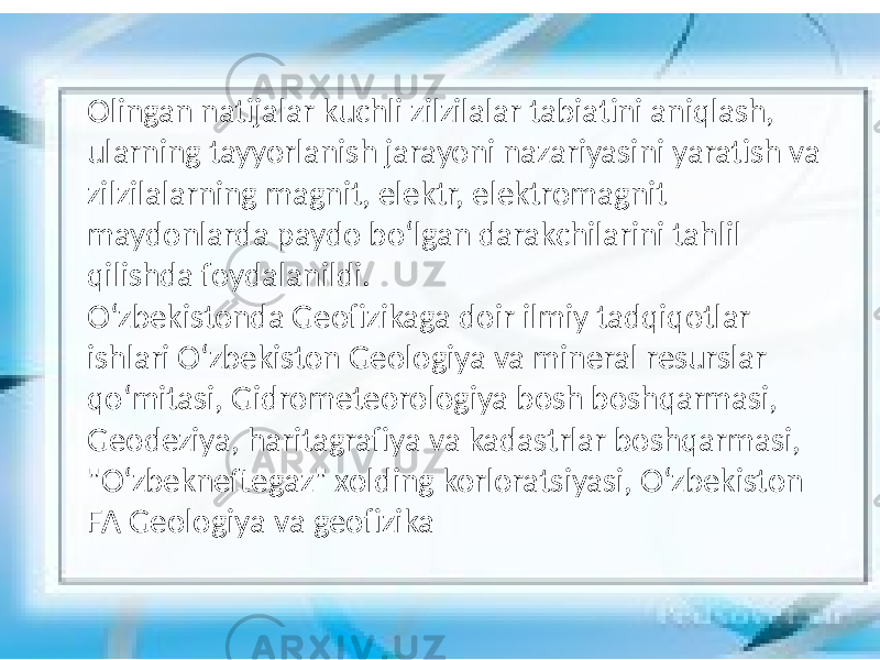 Olingan natijalar kuchli zilzilalar tabiatini aniqlash, ularning tayyorlanish jarayoni nazariyasini yaratish va zilzilalarning magnit, elektr, elektromagnit maydonlarda paydo boʻlgan darakchilarini tahlil qilishda foydalanildi. Oʻzbekistonda Geofizikaga doir ilmiy tadqiqotlar ishlari Oʻzbekiston Geologiya va mineral resurslar qoʻmitasi, Gidrometeorologiya bosh boshqarmasi, Geodeziya, haritagrafiya va kadastrlar boshqarmasi, &#34;Oʻzbekneftegaz&#34; xolding korloratsiyasi, Oʻzbekiston FA Geologiya va geofizika 