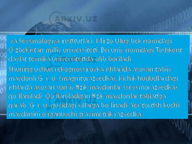  va Seysmologiya institutlari, Mirzo Ulugʻbek nomidagi Oʻzbekistan milliy universiteti, Beruniy nomidagi Toshkent davlat texnika universitetida olib boriladi. Shuning uchun rekognossirovka ishlarida asosan tabiiy maydonli G. r. u. (magnitorazvedka), kichik hududlardagi ishlarda asosan sunʼiy fizik maydonlar (seysmorazvedka) qoʻllaniladi. Qoʻllaniladigan fizik maydonlar tabiatiga qarab, G. r. u. quyidagi xillarga boʻlinadi: Yer tortish kuchi maydonini oʻrganuvchi gravimetrik razvedka; 