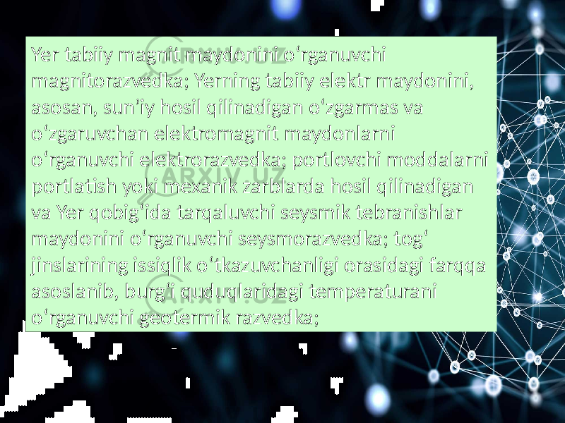 Yer tabiiy magnit maydonini oʻrganuvchi magnitorazvedka; Yerning tabiiy elektr maydonini, asosan, sunʼiy hosil qilinadigan oʻzgarmas va oʻzgaruvchan elektromagnit maydonlarni oʻrganuvchi elektrorazvedka; portlovchi moddalarni portlatish yoki mexanik zarblarda hosil qilinadigan va Yer qobigʻida tarqaluvchi seysmik tebranishlar maydonini oʻrganuvchi seysmorazvedka; togʻ jinslarining issiqlik oʻtkazuvchanligi orasidagi farqqa asoslanib, burgʻi quduqlaridagi temperaturani oʻrganuvchi geotermik razvedka; 