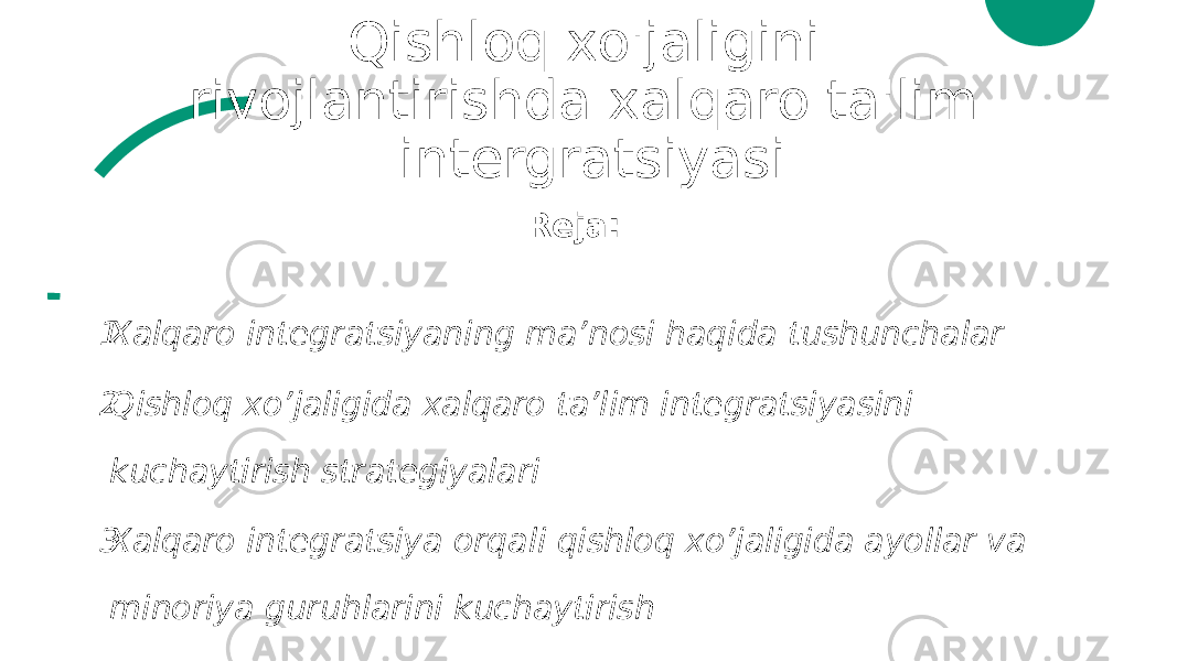 Qishloq xo&#39;jaligini rivojlantirishda xalqaro ta&#39;lim intergratsiyasi Reja: 1. Xalqaro integratsiyaning ma’nosi haqida tushunchalar 2. Qishloq xo’jaligida xalqaro ta’lim integratsiyasini kuchaytirish strategiyalari 3. Xalqaro integratsiya orqali qishloq xo’jaligida ayollar va minoriya guruhlarini kuchaytirish 