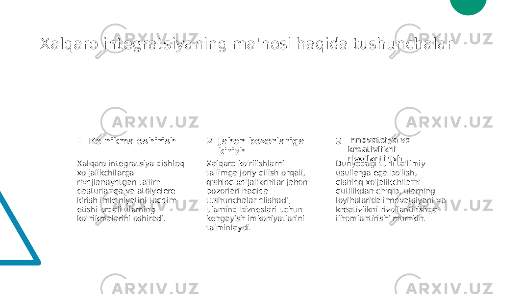 Xalqaro integratsiyaning ma&#39;nosi haqida tushunchalar 1 2 3Ko&#39;nikma oshirish Jahon bozorlariga kirish Innovatsiya va kreativlikni rivojlantirish Xalqaro integratsiya qishloq xo&#39;jalikchilarga rivojlanayotgan ta&#39;lim dasturlariga va atölyelere kirish imkoniyatini taqdim etishi orqali ularning ko&#39;nikmalarini oshiradi. Xalqaro ko&#39;rilishlarni ta&#39;limga joriy qilish orqali, qishloq xo&#39;jalikchilar jahon bozorlari haqida tushunchalar olishadi, ularning bizneslari uchun kengayish imkoniyatlarini ta&#39;minlaydi. Dunyodagi turli ta&#39;limiy usullarga ega bo&#39;lish, qishloq xo&#39;jalikchilarni qutilikdan chiqib, ularning loyihalarida innovatsiyani va kreativlikni rivojlantirishga ilhomlantirishi mumkin. 