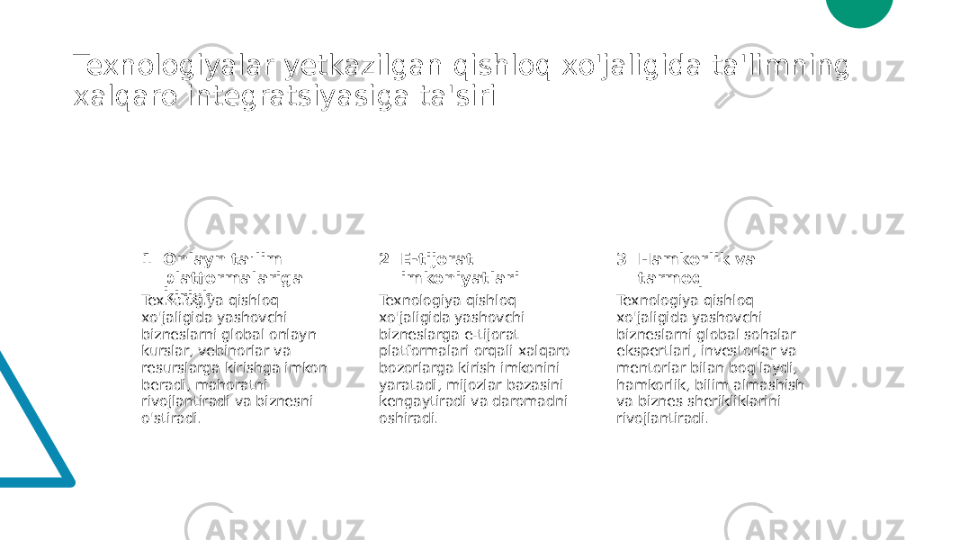 Texnologiyalar yetkazilgan qishloq xo&#39;jaligida ta&#39;limning xalqaro integratsiyasiga ta&#39;siri 1 2 3Onlayn ta&#39;lim platformalariga kirish E-tijorat imkoniyatlari Hamkorlik va tarmoq Texnologiya qishloq xo&#39;jaligida yashovchi bizneslarni global onlayn kurslar, vebinorlar va resurslarga kirishga imkon beradi, mahoratni rivojlantiradi va biznesni o&#39;stiradi. Texnologiya qishloq xo&#39;jaligida yashovchi bizneslarga e-tijorat platformalari orqali xalqaro bozorlarga kirish imkonini yaratadi, mijozlar bazasini kengaytiradi va daromadni oshiradi. Texnologiya qishloq xo&#39;jaligida yashovchi bizneslarni global sohalar ekspertlari, investorlar va mentorlar bilan bog&#39;laydi, hamkorlik, bilim almashish va biznes sherikliklarini rivojlantiradi. 