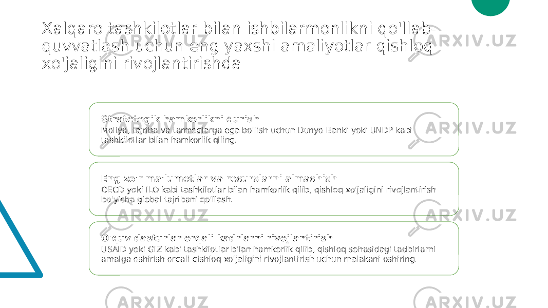 Xalqaro tashkilotlar bilan ishbilarmonlikni qo&#39;llab- quvvatlash uchun eng yaxshi amaliyotlar qishloq xo&#39;jaligini rivojlantirishda Stratetegik hamkorlikni qurish Moliya, tajriba va tarmoqlarga ega bo&#39;lish uchun Dunyo Banki yoki UNDP kabi tashkilotlar bilan hamkorlik qiling. Eng zo&#39;r ma&#39;lumotlar va resurslarni almashish OECD yoki ILO kabi tashkilotlar bilan hamkorlik qilib, qishloq xo&#39;jaligini rivojlantirish bo&#39;yicha global tajribani qo&#39;llash. O&#39;quv dasturlar orqali kadrlarni rivojlantirish USAID yoki GIZ kabi tashkilotlar bilan hamkorlik qilib, qishloq sohasidagi tadbirlarni amalga oshirish orqali qishloq xo&#39;jaligini rivojlantirish uchun malakani oshiring. 