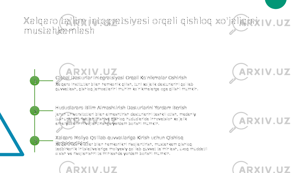 Xalqaro ta&#39;lim integratsiyasi orqali qishloq xo&#39;jaligini mustahkamlash 1 Global Dasturlar Integratsiyasi Orqali Ko&#39;nikmalar Oshirish Xalqaro institutlar bilan hamkorlik qilish, turli xo&#39;jalik dasturlarini qo&#39;llab- quvvatlash, qishloq jamoatlarini muhim ko&#39;nikmalarga ega qilishi mumkin. 2 Hududlararo Bilim Almashtirish Dasturlarini Yordam Berish Jahon universitetlari bilan almashtirish dasturlarini tashkil etish, madaniy tushunchani rivojlantirish va qishloq hududlarida innovatsion xo&#39;jalik amaliyotlarini rivojlantirishga yordam berishi mumkin. 3 Xalqaro Moliya Qo&#39;llab-quvvatlariga Kirish uchun Qishloq Tadbirkorliklari Xalqaro tashkilotlar bilan hamkorlikni rivojlantirish, mustahkam qishloq tadbirkorlik initsiativalariga moliyaviy qo&#39;llab-quvvat ta&#39;minlash, uzoq muddatli o&#39;sish va rivojlanishni ta&#39;minlashda yordam berishi mumkin. 