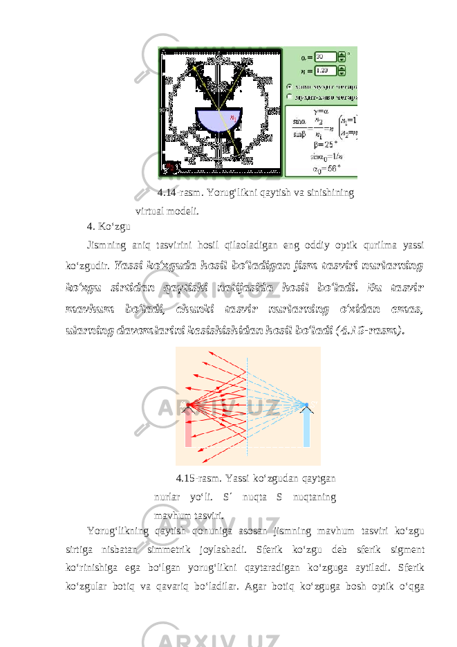 4.14-rasm. Yorug‘likni qaytish va sinishining virtual modeli. 4. Ko‘zgu Jismning aniq tasvirini hosil qilaoladigan eng oddiy optik qurilma yassi ko‘zgudir. Yassi ko‘zguda hosil bo‘ladigan jism tasviri nurlarning ko‘zgu sirtidan qaytishi natijasida hosil bo‘ladi. Bu tasvir mavhum bo‘ladi, chunki tasvir nurlarning o‘zidan emas, ularning davomlarini kesishishidan hosil bo‘ladi (4.15-rasm). 4.15-rasm. Yassi ko‘zgudan qaytgan nurlar yo‘li. S  nuqta S nuqtaning mavhum tasviri. Yorug‘likning qaytish qonuniga asosan jismning mavhum tasviri ko‘zgu sirtiga nisbatan simmetrik joylashadi. Sferik ko‘zgu deb sferik sigment ko‘rinishiga ega bo‘lgan yorug‘likni qaytaradigan ko‘zguga aytiladi. Sferik ko‘zgular botiq va qavariq bo‘ladilar. Agar botiq ko‘zguga bosh optik o‘qga 