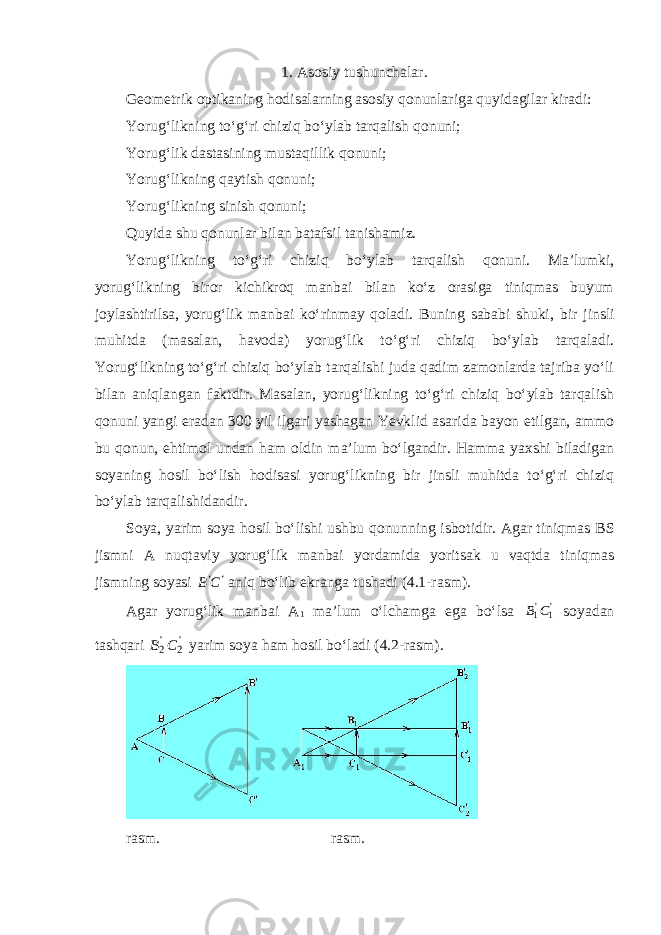 1. Asosiy tushunchalar. Geometrik optikaning hodisalarning asosiy qonunlariga quyidagilar kiradi: Yorug‘likning to‘g‘ri chiziq bo‘ylab tarqalish qonuni; Yorug‘lik dastasining mustaqillik qonuni; Yorug‘likning qaytish qonuni; Yorug‘likning sinish qonuni; Quyida shu qonunlar bilan batafsil tanishamiz. Yorug‘likning to‘g‘ri chiziq bo‘ylab tarqalish qonuni. Ma’lumki, yorug‘likning biror kichikroq manbai bilan ko‘z orasiga tiniqmas buyum joylashtirilsa, yorug‘lik manbai ko‘rinmay qoladi. Buning sababi shuki, bir jinsli muhitda (masalan, havoda) yorug‘lik to‘g‘ri chiziq bo‘ylab tarqaladi . Yorug‘likning to‘g‘ri chiziq bo‘ylab tarqalishi juda qadim zamonlarda tajriba yo‘li bilan aniqlangan faktdir. Masalan, yorug‘likning to‘g‘ri chiziq bo‘ylab tarqalish qonuni yangi eradan 300 yil ilgari yashagan Yevklid asarida bayon etilgan, ammo bu qonun, ehtimol undan ham oldin ma’lum bo‘lgandir. Hamma yaxshi biladigan soyaning hosil bo‘lish hodisasi yorug‘likning bir jinsli muhitda to‘g‘ri chiziq bo‘ylab tarqalishidandir. Soya, yarim soya hosil bo‘lishi ushbu qonunning isbotidir. Agar tiniqmas В S jismni A nuqtaviy yorug‘lik manbai yordamida yoritsak u vaqtda tiniqmas jismning soyasi С В   aniq bo‘lib ekranga tushadi (4.1-rasm). Agar yorug‘lik manbai А 1 ma’lum o‘lchamga ega bo‘lsa &#39;1 &#39;1С В soyadan tashqari &#39;2 &#39;2С В yarim soya ham hosil bo‘ladi (4.2-rasm). rasm. rasm. 