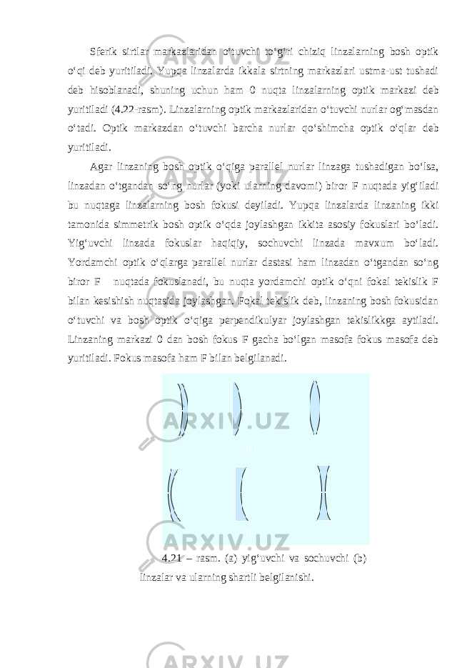 Sferik sirtlar markazlaridan o‘tuvchi to‘g‘ri chiziq linzalarning bosh optik o‘qi deb yuritiladi. Yupqa linzalarda ikkala sirtning markazlari ustma-ust tushadi deb hisoblanadi, shuning uchun ham 0 nuqta linzalarning optik markazi deb yuritiladi (4.22-rasm). Linzalarning optik markazlaridan o‘tuvchi nurlar og‘masdan o‘tadi. Optik markazdan o‘tuvchi barcha nurlar qo‘shimcha optik o‘qlar deb yuritiladi. Agar linzaning bosh optik o‘qiga parallel nurlar linzaga tushadigan bo‘lsa, linzadan o‘tgandan so‘ng nurlar (yoki ularning davomi) biror F nuqtada yig‘iladi bu nuqtaga linzalarning bosh fokusi deyiladi . Yupqa linzalarda linzaning ikki tamonida simmetrik bosh optik o‘qda joylashgan ikkita asosiy fokuslari bo‘ladi. Yig‘uvchi linzada fokuslar haqiqiy, sochuvchi linzada mavxum bo‘ladi. Yordamchi optik o‘qlarga parallel nurlar dastasi ham linzadan o‘tgandan so‘ng biror F  nuqtada fokuslanadi, bu nuqta yordamchi optik o‘qni fokal tekislik F bilan kesishish nuqtasida joylashgan. Fokal tekislik deb, linzaning bosh fokusidan o‘tuvchi va bosh optik o‘qiga perpendikulyar joylashgan tekislikkga aytiladi. Linzaning markazi 0 dan bosh fokus F gacha bo‘lgan masofa fokus masofa deb yuritiladi. Fokus masofa ham F bilan belgilanadi. 4.21 – rasm. (a) yig‘uvchi va sochuvchi (b) linzalar va ularning shartli belgilanishi. 