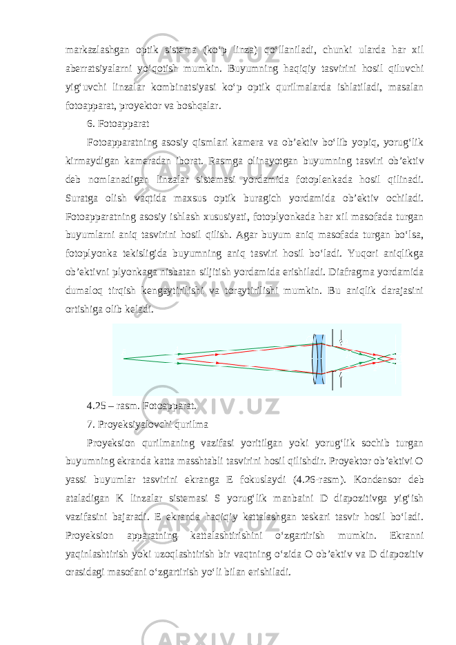 markazlashgan optik sistema (ko‘p linza) qo‘llaniladi, chunki ularda har xil aberratsiyalarni yo‘qotish mumkin. Buyumning haqiqiy tasvirini hosil qiluvchi yig‘uvchi linzalar kombinatsiyasi ko‘p optik qurilmalarda ishlatiladi, masalan fotoapparat, proyektor va boshqalar. 6. Fotoapparat Fotoapparatning asosiy qismlari kamera va ob’ektiv bo‘lib yopiq, yorug‘lik kirmaydigan kameradan iborat. Rasmga olinayotgan buyumning tasviri ob’ektiv deb nomlanadigan linzalar sistemasi yordamida fotoplenkada hosil qilinadi. Suratga olish vaqtida maxsus optik buragich yordamida ob’ektiv ochiladi. Fotoapparatning asosiy ishlash xususiyati, fotoplyonkada har xil masofada turgan buyumlarni aniq tasvirini hosil qilish. Agar buyum aniq masofada turgan bo‘lsa, fotoplyonka tekisligida buyumning aniq tasviri hosil bo‘ladi. Yuqori aniqlikga ob’ektivni plyonkaga nisbatan siljitish yordamida erishiladi. Diafragma yordamida dumaloq tirqish kengaytirilishi va toraytirilishi mumkin. Bu aniqlik darajasini ortishiga olib keladi. 4.25 – rasm. Fotoapparat. 7. Proyeksiyalovchi qurilma Proyeksion qurilmaning vazifasi yoritilgan yoki yorug‘lik sochib turgan buyumning ekranda katta masshtabli tasvirini hosil qilishdir. Proyektor ob’ektivi O yassi buyumlar tasvirini ekranga E fokuslaydi (4.26-rasm). Kondensor deb ataladigan K linzalar sistemasi S yorug‘lik manbaini D diapozitivga yig‘ish vazifasini bajaradi. E ekranda haqiqiy kattalashgan teskari tasvir hosil bo‘ladi. Proyeksion apparatning kattalashtirishini o‘zgartirish mumkin. Ekranni yaqinlashtirish yoki uzoqlashtirish bir vaqtning o‘zida O ob’ektiv va D diapozitiv orasidagi masofani o‘zgartirish yo‘li bilan erishiladi. 