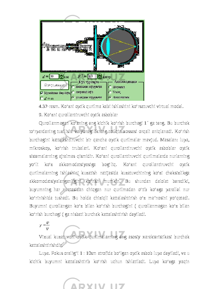 4.32-rasm. Ko‘zni optik qurilma kabi ishlashini ko‘rsatuvchi virtual model. 9. Ko‘zni qurollantiruvchi optik asboblar Qurollanmagan ko‘zning eng kichik ko‘rish burchagi 1  ga teng. Bu burchak to‘rpardaning tuzilishi va yorug‘likning to‘lqin xossasi orqali aniqlanadi. Ko‘rish burchagini kattalashtiruvchi bir qancha optik qurilmalar mavjud. Masalan: lupa, mikroskop, ko‘rish trubalari. Ko‘zni qurollantiruvchi optik asboblar optik sistemalarning ajralmas qismidir. Ko‘zni qurollantiruvchi qurilmalarda nurlarning yo‘li ko‘z akkomodatsiyasiga bog‘liq. Ko‘zni qurollantiruvchi optik qurilmalarning ishlashini kuzatish natijasida kuzatuvchining ko‘zi cheksizlikga akkomodatsiyalanganligini ko‘rish mumkin. Bu shundan dalolat beradiki, buyumning har nuqtasidan chiqgan nur qurilmadan o‘tib ko‘zga parallel nur ko‘rinishida tushadi. Bu holda chiziqli kattalashtirish o‘z ma’nosini yo‘qotadi. Buyumni qurollangan ko‘z bilan ko‘rish burchagini ( qurollanmagan ko‘z bilan ko‘rish burchagi ( ga nisbati burchak kattalashtirish deyiladi.   Vizual kuzatuvchi optik qurilmalarning eng asosiy xarakteristikasi burchak kattalashtirishdir. Lupa. Fokus oralig‘i 1  10 sm atrofida bo‘lgan optik asbob lupa deyiladi, va u kichik buyumni kattalashtirib ko‘rish uchun ishlatiladi. Lupa ko‘zga yaqin 