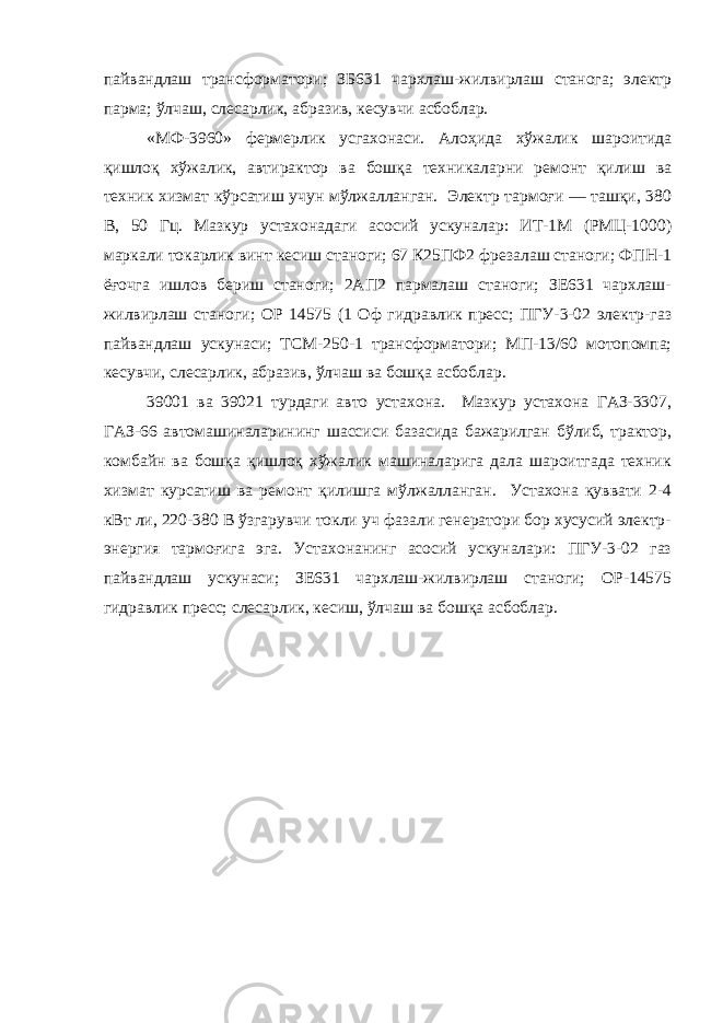 пайвандлаш трансформатори; ЗБ631 чархлаш-жилвирлаш станога; электр парма; ўлчаш, слесарлик, абразив, кесувчи асбоблар. «МФ-3960» фермерлик усгахонаси. Алоҳида хўжалик шароитида қишлоқ хўжалик, автирактор ва бошқа техникаларни ремонт қилиш ва техник хизмат кўрсатиш учун мўлжалланган. Электр тармоғи — ташқи, 380 В, 50 Гц. Мазкур устахонадаги асосий ускуналар: ИТ-1М (РМЦ-1000) маркали токарлик винт кесиш станоги; 67 К25ПФ2 фрезалаш станоги; ФПН-1 ёғочга ишлов бериш станоги; 2АП2 пармалаш станоги; ЗЕ631 чархлаш- жилвирлаш станоги; ОР 14575 (1 Оф гидравлик пресс; ПГУ-3-02 электр-газ пайвандлаш ускунаси; ТСМ-250-1 трансформатори; МП-13/60 мотопомпа; кесувчи, слесарлик, абразив, ўлчаш ва бошқа асбоблар. 39001 ва 39021 турдаги авто устахона. Мазкур устахона ГАЗ-3307, ГАЗ-66 автомашиналарининг шассиси базасида бажарилган бўлиб, трактор, комбайн ва бошқа қишлоқ хўжалик машиналарига дала шароитгада техник хизмат курсатиш ва ремонт қилишга мўлжалланган. Устахона қуввати 2-4 кВт ли, 220-380 В ўзгарувчи токли уч фазали генератори бор хусусий электр- энергия тармоғига эга. Устахонанинг асосий ускуналари: ПГУ-3-02 газ пайвандлаш ускунаси; ЗЕ631 чархлаш-жилвирлаш станоги; ОР-14575 гидравлик пресс; слесарлик, кесиш, ўлчаш ва бошқа асбоблар. 