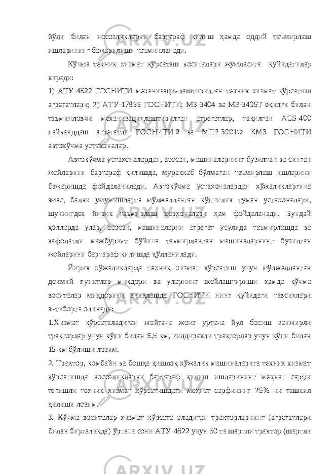 йўли билан носозликларни бартараф қилиш ҳамда оддий таъмирлаш ишларининг бажарилиши таъминланади. Кўчма техник хизмат кўрсаташ в осит алари жумласига к уйидагилар киради: 1) АТУ-4822 ГОСНИТИ механизациялаштирилган техник хизмат кўрсатиш агрегатлари; 2) АТУ-17866 ГОСНИТИ; М3-3404 ва МЗ-3405Т ёқилғи билан таъминловчи механизациялаштирилган агрегатлар, тақилган АСБ-400 пайванддаш агрегатли ГОСНИТИ-2 ва МПР-3901Ф КМЗ ГОСНИТИ автокўчма устахоналар. Автокўчма устахоналардан, асосан, машиналарнинг бузилтан ва синган жойларини бартараф қилишда, мураккаб бўлмаган таъмирлаш ишларини бажаришда фойдаланилади. Автокўчма устахоналардан хўжаликларгина эмас, балки умумишларга мўлжалланган кўпчилик туман усгахоналари, шунингдек йирик таъмирлаш корхоналари ҳам фойдаланади. Бундай ҳолларда улар, асосан, машиналарни агрегат усулида таъмирлашда ва кафолатли мажбурият бўйича таъмирланган машиналарнинг бузилган жойларини бартараф килишда қўлланилади. Йирик хўжаликларда техниқ хизмат кўрсатиш учун мўлжалланган доимий пунктлар мнкдори ва уларнинг жойлаштириши ҳамда кўчма воситалар миқдорини аниқлашда ГОСНИТИ нинг қуйидаги тавсиялари эътиборга олинадн: 1.Хизмат кўрсаталадиган жойгача жоиз уртача йул босиш занжирли тракгорлар учун кўпи билан 6,5 км, ғилдиракли тракгорлар учун кўпи билан 15 км бўлиши лозим. 2. Трактор, комбайн ва бошқа қишлоқ хўжалик машиналарига техник хизмат кўрсатишда носозликларни бартараф қилиш ишларининг меҳнат сарфи тегишли техник хизмат кўрсатишдаги меҳнат сарфининг 25% ни ташкил қилиши лозим. 3. Кўчма воситалар хизмат кўрсата оладиган тракторларнинг (агрегатлари билан биргалиқда) ўртача сони АТУ-4822 учун 50 та шартли трактор (шартли 