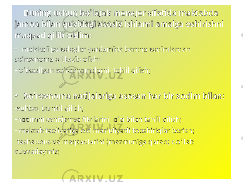  Buning uchun bo‘lajak menejer sifatida maktabda jamoa bilan quyidagi asosiy ishlarni amalga oshirishni maqsad qilib oldim: - malakali psixologlar yordamida barcha xodimlardan so‘rovnoma o‘tkazib olish; - o‘tkazilgan so‘rovnomalarni tahlil qilish; • So‘rovnoma natijalariga asosan har bir xodim bilan: -suhbat tashkil qilish; -hodimni eshitish va fikrlarini o‘zi bilan tahlil qilish; - maktab faoliyatiga oid mas‘uliyatli topshiriqlar berish; -tashabbus va maqsadlarini (mazmuniga qarab) qo‘llab quvvatlaymiz; 