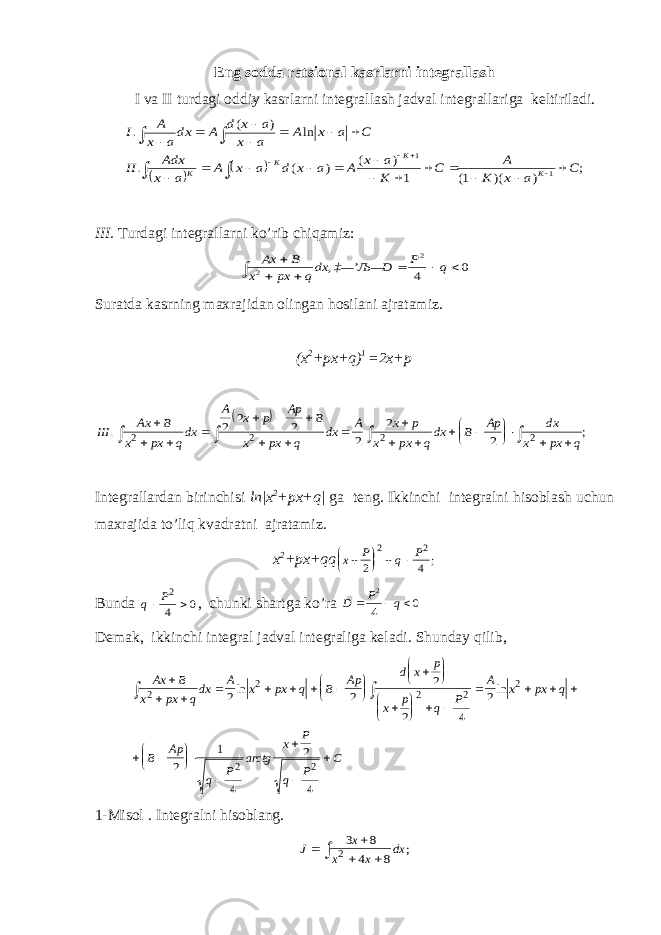 Eng sodda ratsional kasrlarni integrallash I va II turdagi oddiy kasrlarni integrallash jadval integrallariga keltiriladi.    ; ) )( 1( 1 ) ( ) ( . ln ) ( . 1 1 C a x K A C K a x A a x d a x A a x Adx II C a x A a x a x d A dxa x A I K K K K                             III. Turdagi integrallarni ko’rib chiqamiz: 0 4 , 2 2        q P D ‡—’ Љ— dxq px x B Ax Suratda kasrning maxrajidan olingan hosilani ajratamiz. (x 2 +px+q) 1 =2x+p   III Ax B x px qdx A x p Ap B x px q dx A x p x px qdx B Ap dx x px q . ;                          2 2 2 2 2 2 2 2 2 2 Integrallardan birinchisi ln|x 2 +px+q| ga teng. Ikkinchi integralni hisoblash uchun maxrajida to’liq kvadratni ajratamiz. x 2 +px+qq x P q P        2 4 2 2 ; Bunda q P  2 4 0 , chunki shartga ko’ra 0 4 2    q P D Demak, ikkinchi integral jadval integraliga keladi. S h unday qilib, Ax B x px q dx A x px q B Ap d x p x p q P A x px q B Ap q P arctg x P q P C                                    2 2 2 2 2 2 22 2 2 2 4 2 2 1 4 2 4ln ln 1-Misol . Integralni hisoblang. J x x x dx      3 8 4 8 2 ; 