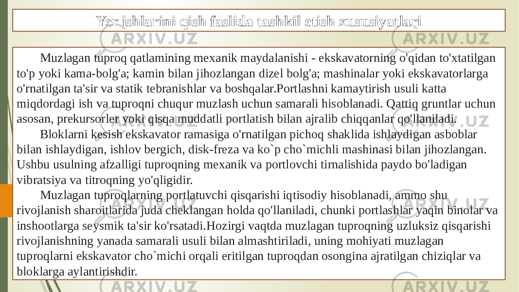 Yer ishlarini qish faslida tashkil etish xususiyatlari Muzlagan tuproq qatlamining mexanik maydalanishi - ekskavatorning o&#39;qidan to&#39;xtatilgan to&#39;p yoki kama-bolg&#39;a; kamin bilan jihozlangan dizel bolg&#39;a; mashinalar yoki ekskavatorlarga o&#39;rnatilgan ta&#39;sir va statik tebranishlar va boshqalar.Portlashni kamaytirish usuli katta miqdordagi ish va tuproqni chuqur muzlash uchun samarali hisoblanadi. Qattiq gruntlar uchun asosan, prekursorler yoki qisqa muddatli portlatish bilan ajralib chiqqanlar qo&#39;llaniladi. Bloklarni kesish ekskavator ramasiga o&#39;rnatilgan pichoq shaklida ishlaydigan asboblar bilan ishlaydigan, ishlov bergich, disk-freza va ko`p cho`michli mashinasi bilan jihozlangan. Ushbu usulning afzalligi tuproqning mexanik va portlovchi tirnalishida paydo bo&#39;ladigan vibratsiya va titroqning yo&#39;qligidir. Muzlagan tuproqlarning portlatuvchi qisqarishi iqtisodiy hisoblanadi, ammo shu rivojlanish sharoitlarida juda cheklangan holda qo&#39;llaniladi, chunki portlashlar yaqin binolar va inshootlarga seysmik ta&#39;sir ko&#39;rsatadi. Hozirgi vaqtda muzlagan tuproqning uzluksiz qisqarishi rivojlanishning yanada samarali usuli bilan almashtiriladi, uning mohiyati muzlagan tuproqlarni ekskavator cho`michi orqali eritilgan tuproqdan osongina ajratilgan chiziqlar va bloklarga aylantirishdir. 