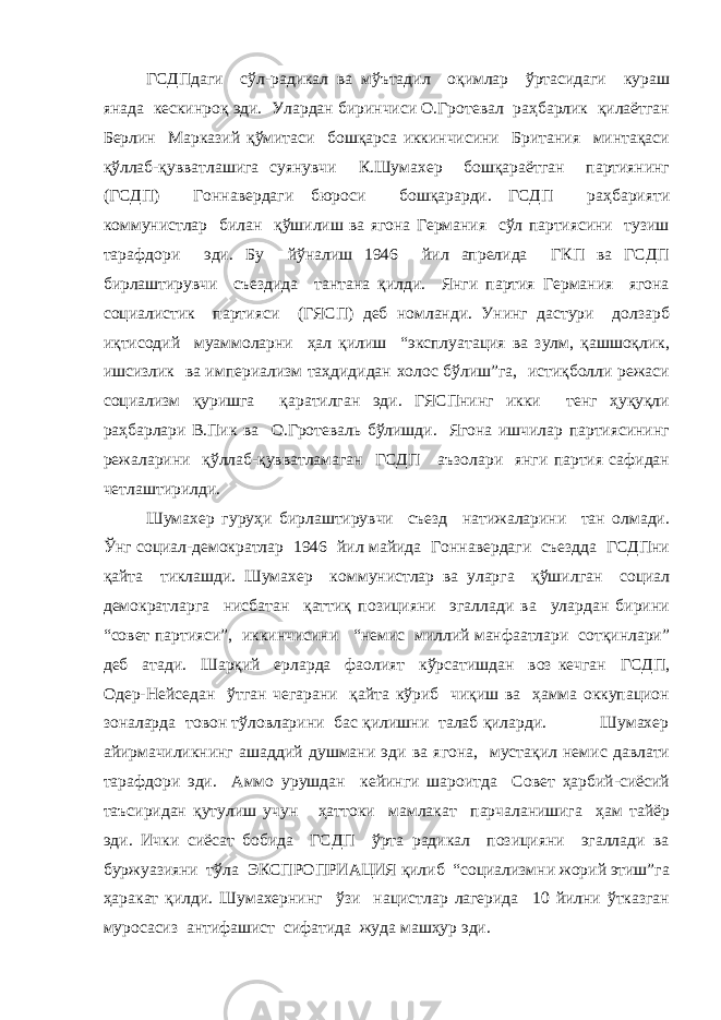 ГСДПдаги сўл-радикал ва мўътадил оқимлар ўртасидаги кураш янада кескинроқ эди. Улардан биринчиси О.Гротевал раҳбарлик қилаётган Берлин Марказий қўмитаси бошқарса иккинчисини Британия минтақаси қўллаб-қувватлашига суянувчи К.Шумахер бошқараётган партиянинг (ГСДП) Гоннавердаги бюроси бошқарарди. ГСДП раҳбарияти коммунистлар билан қўшилиш ва ягона Германия сўл партиясини тузиш тарафдори эди. Бу йўналиш 1946 йил апрелида ГКП ва ГСДП бирлаштирувчи съездида тантана қилди. Янги партия Германия ягона социалистик партияси (ГЯСП) деб номланди. Унинг дастури долзарб иқтисодий муаммоларни ҳал қилиш “эксплуатация ва зулм, қашшоқлик, ишсизлик ва империализм таҳдидидан холос бўлиш”га, истиқболли режаси социализм қуришга қаратилган эди. ГЯСПнинг икки тенг ҳуқуқли раҳбарлари В.Пик ва О.Гротеваль бўлишди. Ягона ишчилар партиясининг режаларини қўллаб-қувватламаган ГСДП аъзолари янги партия сафидан четлаштирилди. Шумахер гуруҳи бирлаштирувчи съезд натижаларини тан олмади. Ўнг социал-демократлар 1946 йил майида Гоннавердаги съездда ГСДПни қайта тиклашди. Шумахер коммунистлар ва уларга қўшилган социал демократларга нисбатан қаттиқ позицияни эгаллади ва улардан бирини “совет партияси”, иккинчисини “немис миллий манфаатлари сотқинлари” деб атади. Шарқий ерларда фаолият кўрсатишдан воз кечган ГСДП, Одер-Нейседан ўтган чегарани қайта кўриб чиқиш ва ҳамма оккупацион зоналарда товон тўловларини бас қилишни талаб қиларди. Шумахер айирмачиликнинг ашаддий душмани эди ва ягона, мустақил немис давлати тарафдори эди. Аммо урушдан кейинги шароитда Совет ҳарбий-сиёсий таъсиридан қутулиш учун ҳаттоки мамлакат парчаланишига ҳам тайёр эди. Ички сиёсат бобида ГСДП ўрта радикал позицияни эгаллади ва буржуазияни тўла ЭКСПРОПРИАЦИЯ қилиб “социализмни жорий этиш”га ҳаракат қилди. Шумахернинг ўзи нацистлар лагерида 10 йилни ўтказган муросасиз антифашист сифатида жуда машҳур эди. 