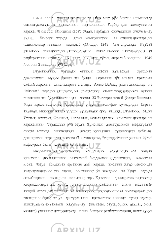 ГЯСП нинг ташкил этилиши ва бир вақт рўй берган Германияда социал-демократик ҳаракатнинг парчаланиши Ғарбда ҳам коммунистик ҳаракат ўзига хос бўлишига сабаб бўлди. Ғарбдаги оккупацион ҳукуматлар ГЯСП байроғи остида ягона коммунистик ва социал-демократик ташкилотлар тузишни тақиқлаб қўйишди. 1948 йил апрелида Ғарбий Германия коммунистик ташкилотлари Макс Рейман раҳбарлигида ўз раҳбариятини сайлади. ГКПнинг ГЯСПдан тўлиқ ажралиб чиқиши 1949 йилнинг 3 январида рўй берди. Германиянинг урушдан кейинги сиёсий элитасида христиан демократлар муҳим ўринга эга бўлди. Германия кўп асрлик христиан сиёсий ҳаракати анъаналарига эга эди. Аммо Веймар республикасида на “Марказ” католик партияси, на протестант немис халқ партияси етакчи позицияга эга бўла олмаган эди. Аҳвол 30-йилларга келиб ўзгара бошлади. Унда черков нацистик Германияда етакчи мухолифот кучларидан бирига айланди. Иккинчи жаҳон уруши тугагандан сўнг нафақат Германия, балки Италия, Австрия, Франция, Голландия, Бельгияда ҳам христиан-демократик ҳаракатнинг бирлашуви рўй берди. Христиан демократияси мафкуравий синтез асосида ривожланди: давлат қурилиши тўғрисидаги либерал- демократик қарашлар ижтимоий католицизм, “тараққиётнинг учинчи йўли” мафкураси билан қоришиб кетган эди. Ижтимоий католицизмнинг корпоратив ғояларидан воз кечган христиан демократияси ижтимоий бирдамлик қадриятлари, жамиятни ягона ўзаро боғланган организм деб қараш, инсонни Худо томонидан яратилганлигини тан олиш, инсоннинг ўз виждони ва Худо олдида жавобгарлиги ғояларига асосланар эди. Христиан демократик партиялар клерикализмда воз кечиб, христианликни сиёсатнинг атиги маънавий- ахоқий асоси деб ҳисоблар ва жамиятнинг янгиланиши ва инсонпарварлик ғояларини ёқлар ва ўз дастурларини прагматизм асосида тузар эдилар. Консерватив-анъанавий қадриятлар (интизом, барқарорлик, давлат, оила, миллат) уларнинг дастурларида эркин бозорни рағбатлантириш, шахс ҳуқуқ 