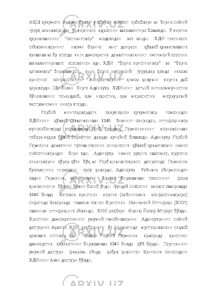 АҚШ ҳукумати ёрдами билан у обрўли жамоат арбоблари ва йирик сиёсий гуруҳ вакилларидан ўз партияси ядросини шакллантира бошлади. У партия қурилишининг “активистлар” моделидан воз кечди. ХДИ тактикаси сайловчиларнинг иложи борича кенг доираси қўллаб-қувватлашига эришиш ва бу асосда янги демократик давлатчиликнинг ижтимоий асосини шакллантиришга асосланган эди. ХДИ “барча христианлар” ва “барча қатламлар” бирлашмаси, яъни барча ижтимоий гуруҳлар ҳамда иккала христиан конфессиянинг манфаатларини ҳимоя қилувчи партия деб қараларди. Шу билан бирга Аденауэр ХДИнинг қатъий антикоммунистик йўналишини таъкидлаб, ҳам нацистик, ҳам марксистик мафкуравий экстремизмни инкор этарди. Ғарбий минтақалардаги оккупацион ҳукуматлар томонидан ХДИнинг қўллаб-қувватланиши 1946 йилнинг охиридан, иттифоқчилар муносабатларда узоқлашиш ўсиб бориши, Германиянинг парчаланиши тобора яққол бўлиб бораётган даврда кучайиб бошлади. Аденауэр Ғарбий Германия давлатини тузиш ғоясини очиқчасига қўллаб-қувватловчи немис сиёсатчиларидан бири эди. Аденауэр немис руҳига ишонмас, пруссча анъаналарни кўрар кўзи йўқ ва Ғарб цивилизацияси доирасида Германия буюклигини тиклашни орзу қиларди. Аденауэр Рейнлик айирмачидан олдин Германия, кейинчалик Европа бирлашиши ғоясининг фаол ҳимоячисига бўлган йўлни босиб ўтди. Бундай сиёсатни амалга оширишда 1946 йилда Католик христиан партия (кейинчалик конфессиялараро) сифатида Баварияда ташкил топган Христиан Ижтимоий Иттифоқи (ХИИ) ишончли иттифоқчига айланди. ХИИ раҳбари Франц-Йозеф Мтраус бўлди. Христиан демократиянинг умумий тамойилларини Аденауэрнинг сиёсий дастурини ёқлаган ХИИ раҳбарияти ўз фаолиятида мустақилликни сақлаб қолишга интилар эди. Бошқа Ғарбий Германия ерларида христиан демократик ҳаракатнинг бирлашиши 1947 йилда рўй берди. Партиянинг умумий дастури февраль ойида қабул қилинган Британия зонасидаги ХДИнинг Ален дастури бўлди. 