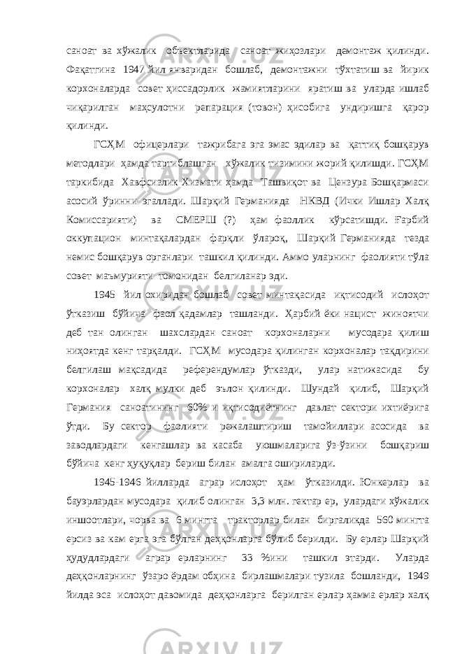 саноат ва хўжалик объектларида саноат жиҳозлари демонтаж қилинди. Фақатгина 1947 йил январидан бошлаб, демонтажни тўхтатиш ва йирик корхоналарда совет ҳиссадорлик жамиятларини яратиш ва уларда ишлаб чиқарилган маҳсулотни репарация (товон) ҳисобига ундиришга қарор қилинди. ГСҲМ офицерлари тажрибага эга эмас эдилар ва қаттиқ бошқарув методлари ҳамда тартиблашган хўжалик тизимини жорий қилишди. ГСҲМ таркибида Хавфсизлик Хизмати ҳамда Ташвиқот ва Цензура Бошқармаси асосий ўринни эгаллади. Шарқий Германияда НКВД (Ички Ишлар Халқ Комиссарияти) ва СМЕРШ (?) ҳам фаоллик кўрсатишди. Ғарбий оккупацион минтақалардан фарқли ўлароқ, Шарқий Германияда тезда немис бошқарув органлари ташкил қилинди. Аммо уларнинг фаолияти тўла совет маъмурияти томонидан белгиланар эди. 1945 йил охиридан бошлаб совет минтақасида иқтисодий ислоҳот ўтказиш бўйича фаол қадамлар ташланди. Ҳарбий ёки нацист жиноятчи деб тан олинган шахслардан саноат корхоналарни мусодара қилиш ниҳоятда кенг тарқалди. ГСҲМ мусодара қилинган корхоналар тақдирини белгилаш мақсадида референдумлар ўтказди, улар натижасида бу корхоналар халқ мулки деб эълон қилинди. Шундай қилиб, Шарқий Германия саноатининг 60% и иқтисодиётнинг давлат сектори ихтиёрига ўтди. Бу сектор фаолияти режалаштириш тамойиллари асосида ва заводлардаги кенгашлар ва касаба уюшмаларига ўз-ўзини бошқариш бўйича кенг ҳуқуқлар бериш билан амалга ошириларди. 1945-1946 йилларда аграр ислоҳот ҳам ўтказилди. Юнкерлар ва бауэрлардан мусодара қилиб олинган 3,3 млн. гектар ер, улардаги хўжалик иншоотлари, чорва ва 6 мингта тракторлар билан биргаликда 560 мингта ерсиз ва кам ерга эга бўлган деҳқонларга бўлиб берилди. Бу ерлар Шарқий ҳудудлардаги аграр ерларнинг 33 %ини ташкил этарди. Уларда деҳқонларнинг ўзаро ёрдам обҳина бирлашмалари тузила бошланди, 1949 йилда эса ислоҳот давомида деҳқонларга берилган ерлар ҳамма ерлар халқ 