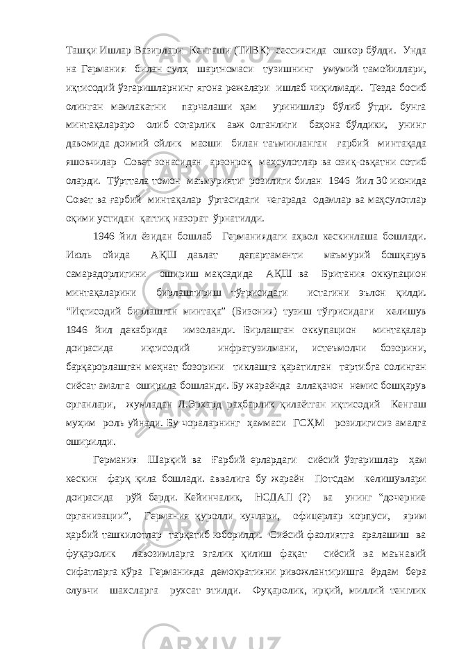 Ташқи Ишлар Вазирлари Кенгаши (ТИВК) сессиясида ошкор бўлди. Унда на Германия билан сулҳ шартномаси тузишнинг умумий тамойиллари, иқтисодий ўзгаришларнинг ягона режалари ишлаб чиқилмади. Тезда босиб олинган мамлакатни парчалаши ҳам уринишлар бўлиб ўтди. бунга минтақалараро олиб сотарлик авж олганлиги баҳона бўлдики, унинг давомида доимий ойлик маоши билан таъминланган ғарбий минтақада яшовчилар Совет зонасидан арзонроқ маҳсулотлар ва озиқ-овқатни сотиб оларди. Тўрттала томон маъмурияти розилиги билан 1946 йил 30 июнида Совет ва ғарбий минтақалар ўртасидаги чегарада одамлар ва маҳсулотлар оқими устидан қаттиқ назорат ўрнатилди. 1946 йил ёзидан бошлаб Германиядаги аҳвол кескинлаша бошлади. Июль ойида АҚШ давлат департаменти маъмурий бошқарув самарадорлигини ошириш мақсадида АҚШ ва Британия оккупацион минтақаларини бирлаштириш тўғрисидаги истагини эълон қилди. “Иқтисодий бирлашган минтақа” (Бизония) тузиш тўғрисидаги келишув 1946 йил декабрида имзоланди. Бирлашган оккупацион минтақалар доирасида иқтисодий инфратузилмани, истеъмолчи бозорини, барқарорлашган меҳнат бозорини тиклашга қаратилган тартибга солинган сиёсат амалга оширила бошланди. Бу жараёнда аллақачон немис бошқарув органлари, жумладан Л.Эрхард раҳбарлик қилаётган иқтисодий Кенгаш муҳим роль уйнади. Бу чораларнинг ҳаммаси ГСҲМ розилигисиз амалга оширилди. Германия Шарқий ва Ғарбий ерлардаги сиёсий ўзгаришлар ҳам кескин фарқ қила бошлади. аввалига бу жараён Потсдам келишувлари доирасида рўй берди. Кейинчалик, НСДАП (?) ва унинг “дочерние организации”, Германия қуролли кучлари, офицерлар корпуси, ярим ҳарбий ташкилотлар тарқатиб юборилди. Сиёсий фаолиятга аралашиш ва фуқаролик лавозимларга эгалик қилиш фақат сиёсий ва маънавий сифатларга кўра Германияда демократияни ривожлантиришга ёрдам бера олувчи шахсларга рухсат этилди. Фуқаролик, ирқий, миллий тенглик 