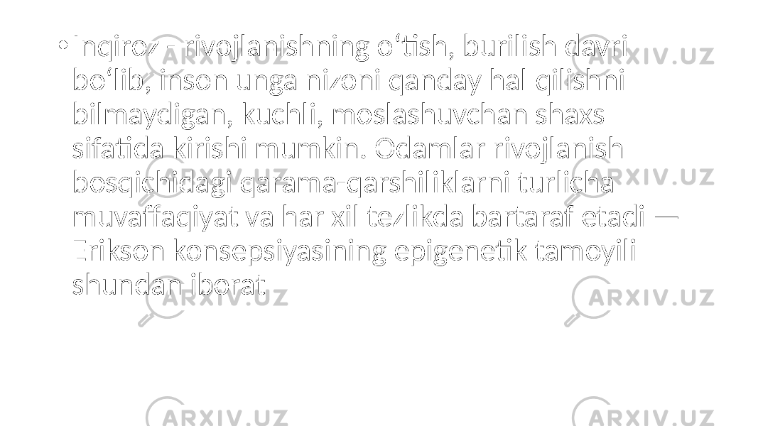 • Inqiroz - rivojlanishning o‘tish, burilish davri bo‘lib, inson unga nizoni qanday hal qilishni bilmaydigan, kuchli, moslashuvchan shaxs sifatida kirishi mumkin. Odamlar rivojlanish bosqichidagi qarama-qarshiliklarni turlicha muvaffaqiyat va har xil tezlikda bartaraf etadi — Erikson konsepsiyasining epigenetik tamoyili shundan iborat 