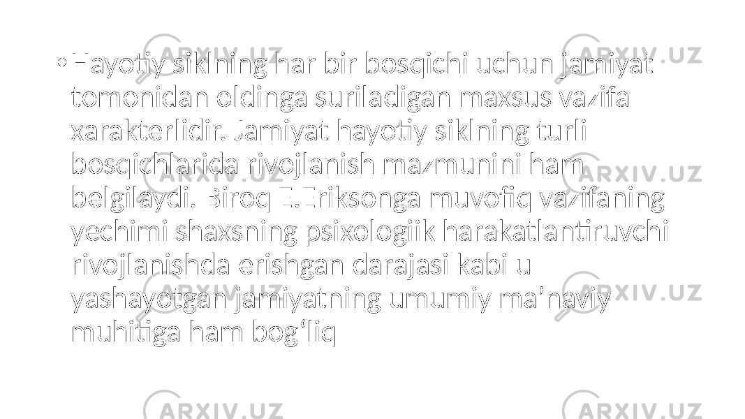 • Hayotiy siklning har bir bosqichi uchun jamiyat tomonidan oldinga suriladigan maxsus vazifa xarakterlidir. Jamiyat hayotiy siklning turli bosqichlarida rivojlanish mazmunini ham belgilaydi. Biroq E.Eriksonga muvofiq vazifaning yechimi shaxsning psixologiik harakatlantiruvchi rivojlanishda erishgan darajasi kabi u yashayotgan jamiyatning umumiy ma’naviy muhitiga ham bog‘liq 