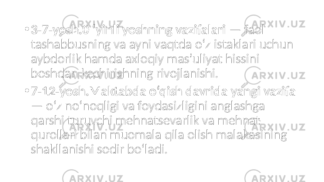 • 3-7-yosh.0 ‘yinli yoshning vazifalari — faol tashabbusning va ayni vaqtda o‘z istaklari uchun aybdorlik hamda axloqiy mas’uliyat hissini boshdan kechirishning rivojlanishi. • 7-12-yosh.Maktabda o‘qish davrida yangi vazifa — o‘z no‘noqligi va foydasizligini anglashga qarshi turuvchi mehnatsevarlik va mehnat qurollari bilan muomala qila olish malakasining shakllanishi sodir bo‘ladi. 