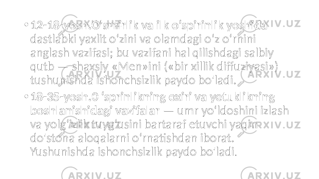 • 12-18-yosh.O&#39;smirlik va ilk o‘spirinlik yoshida dastlabki yaxlit o‘zini va olamdagi o‘z o‘rnini anglash vazifasi; bu vazifani hal qilishdagi salbiy qutb — shaxsiy «Men»ini («bir xillik diffuziyasi») tushunishda ishonchsizlik paydo bo&#39;ladi. • 18-35-yosh.0 ‘sprinlikning oxiri va yetuklikning boshlanishidagi vazifalar — umr yo‘ldoshini izlash va yolg‘izlik tuyg‘usini bartaraf etuvchi yaqin do&#39;stona aloqalarni o‘rnatishdan iborat. Yushunishda ishonchsizlik paydo bo&#39;ladi . 