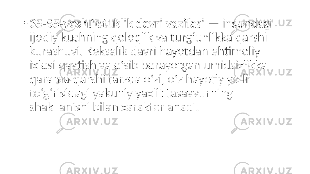 • 35-55-yosh.Yetuklik davri vazifasi — insondagi ijodiy kuchning qoloqlik va turg‘unlikka qarshi kurashuvi. Keksalik davri hayotdan ehtimoliy ixlosi qaytish va o‘sib borayotgan umidsizlikka qarama-qarshi tarzda o‘zi, o‘z hayotiy yo‘li to‘g‘risidagi yakuniy yaxlit tasavvurning shakllanishi bilan xarakterlanadi. 