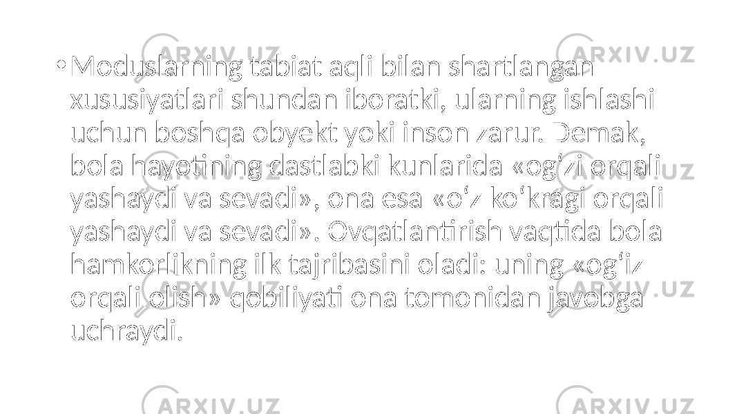 • Moduslarning tabiat aqli bilan shartlangan xususiyatlari shundan iboratki, ularning ishlashi uchun boshqa obyekt yoki inson zarur. Demak, bola hayotining dastlabki kunlarida «og‘zi orqali yashaydi va sevadi», ona esa «o‘z ko‘kragi orqali yashaydi va sevadi». Ovqatlantirish vaqtida bola hamkorlikning ilk tajribasini oladi: uning «og‘iz orqali olish» qobiliyati ona tomonidan javobga uchraydi. 