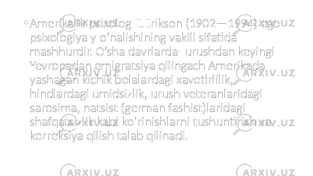 • Amerikalik psixolog E.Erikson (1902—1994) ego- psixologiya y o‘nalishining vakili sifatida mashhurdir. O’sha davrlarda- urushdan keyingi Yevropadan emigratsiya qilingach Amerikada yashagan kichik bolalardagi xavotirlilik, hindlardagi umidsizlik, urush veteranlaridagi sarosima, natsist (german fashist)laridagi shafqatsizlik kabi ko‘rinishlarni tushuntirish va korreksiya qilish talab qilinadi. 