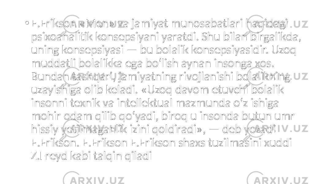 • E.Erikson «Men» va jamiyat munosabatlari haqidagi psixoanalitik konsepsiyani yaratdi. Shu bilan birgalikda, uning konsepsiyasi — bu bolalik konsepsiyasidir. Uzoq muddatli bolalikka ega bo‘lish aynan insonga xos. Bundan tashqari, jamiyatning rivojlanishi bolalikning uzayishiga olib keladi. «Uzoq davom etuvchi bolalik insonni texnik va intellektual mazmunda o‘z ishiga mohir odam qilib qo‘yadi, biroq u insonda butun umr hissiy yetilmaganlik izini qoldiradi», — deb yozadi E.Erikson. E.Erikson E.Erikson shaxs tuzilmasini xuddi Z.Freyd kabi talqin qiladi 