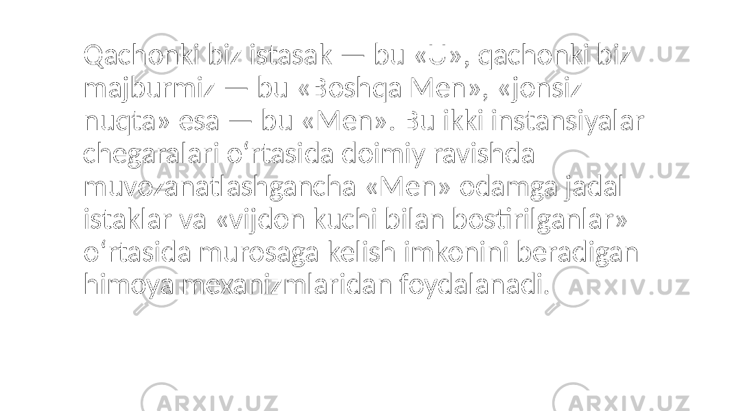 Qachonki biz istasak — bu «U», qachonki biz majburmiz — bu «Boshqa Men», «jonsiz nuqta» esa — bu «Men». Bu ikki instansiyalar chegaralari o‘rtasida doimiy ravishda muvozanatlashgancha «Men» odamga jadal istaklar va «vijdon kuchi bilan bostirilganlar» o‘rtasida murosaga kelish imkonini beradigan himoya mexanizmlaridan foydalanadi. 