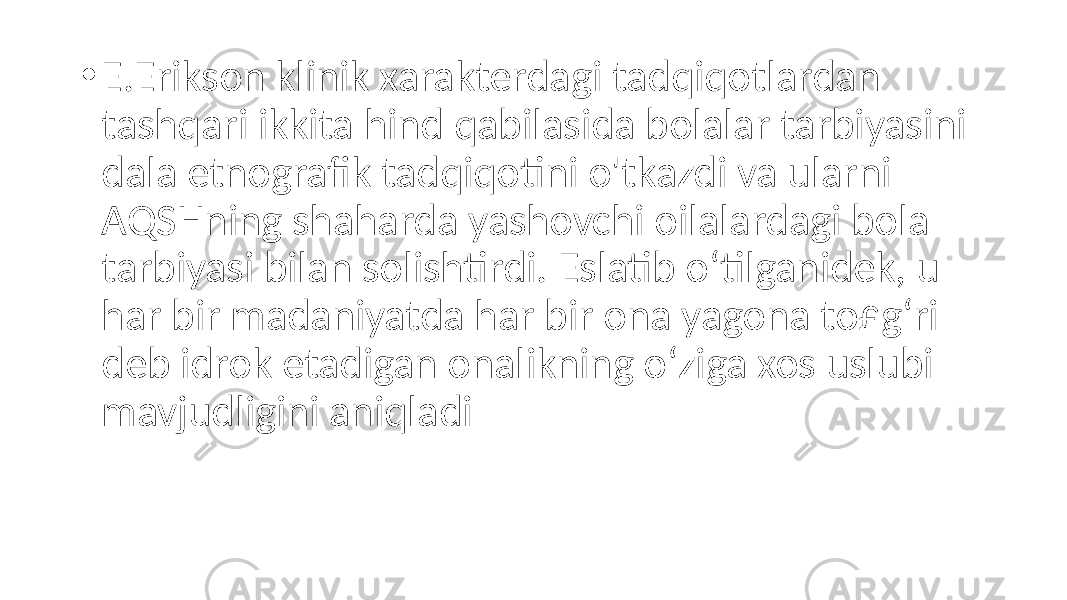 • E.Erikson klinik xarakterdagi tadqiqotlardan tashqari ikkita hind qabilasida bolalar tarbiyasini dala etnografik tadqiqotini o&#39;tkazdi va ularni AQSHning shaharda yashovchi oilalardagi bola tarbiyasi bilan solishtirdi. Eslatib o‘tilganidek, u har bir madaniyatda har bir ona yagona to£g‘ri deb idrok etadigan onalikning o‘ziga xos uslubi mavjudligini aniqladi 