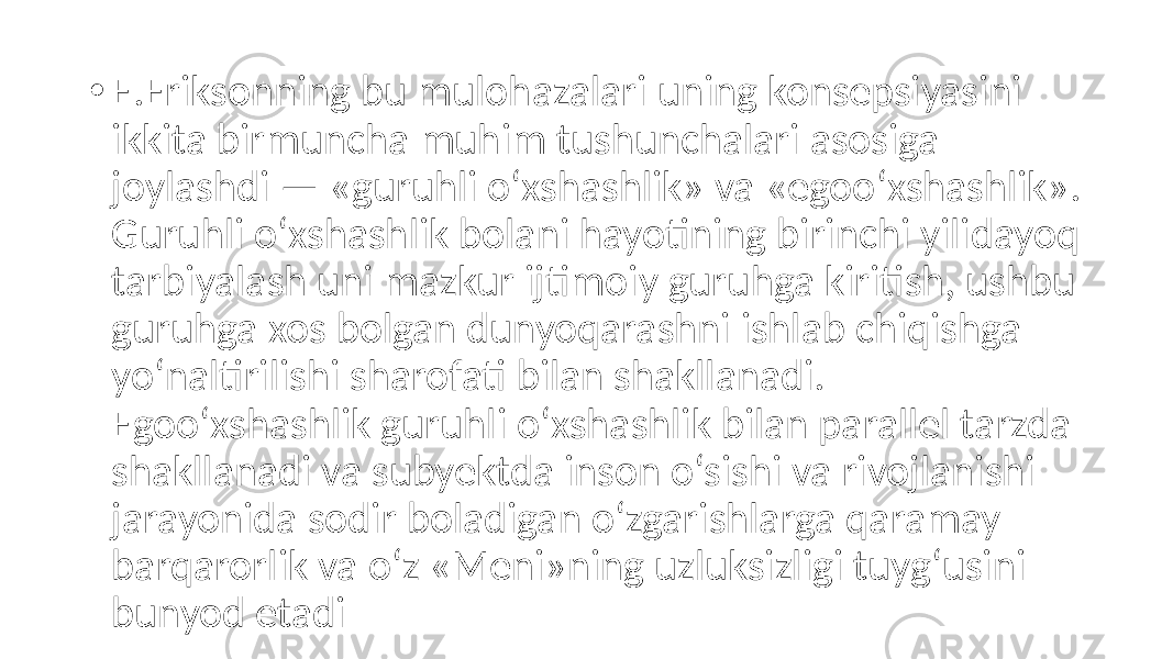 • E.Eriksonning bu mulohazalari uning konsepsiyasini ikkita birmuncha muhim tushunchalari asosiga joylashdi — «guruhli o‘xshashlik» va «egoo‘xshashlik». Guruhli o‘xshashlik bolani hayotining birinchi yilidayoq tarbiyalash uni mazkur ijtimoiy guruhga kiritish, ushbu guruhga xos bolgan dunyoqarashni ishlab chiqishga yo‘naltirilishi sharofati bilan shakllanadi. Egoo‘xshashlik guruhli o‘xshashlik bilan parallel tarzda shakllanadi va subyektda inson o‘sishi va rivojlanishi jarayonida sodir boladigan o‘zgarishlarga qaramay barqarorlik va o‘z «Meni»ning uzluksizligi tuyg‘usini bunyod etadi 