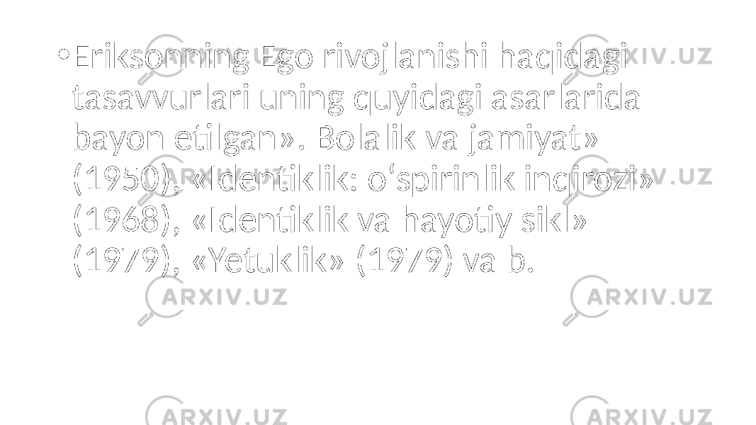 • Eriksonning Ego rivojlanishi haqidagi tasavvurlari uning quyidagi asarlarida bayon etilgan». Bolalik va jamiyat» (1950), «Identiklik: o‘spirinlik inqirozi» (1968), «Identiklik va hayotiy sikl» (1979), «Yetuklik» (1979) va b. 